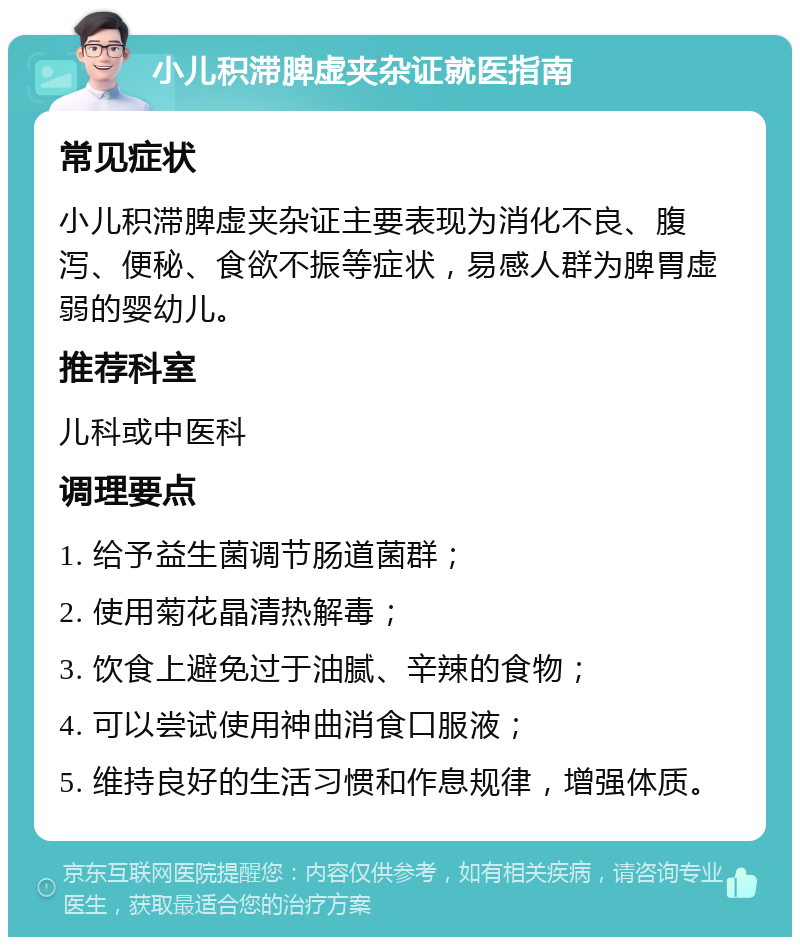 小儿积滞脾虚夹杂证就医指南 常见症状 小儿积滞脾虚夹杂证主要表现为消化不良、腹泻、便秘、食欲不振等症状，易感人群为脾胃虚弱的婴幼儿。 推荐科室 儿科或中医科 调理要点 1. 给予益生菌调节肠道菌群； 2. 使用菊花晶清热解毒； 3. 饮食上避免过于油腻、辛辣的食物； 4. 可以尝试使用神曲消食口服液； 5. 维持良好的生活习惯和作息规律，增强体质。