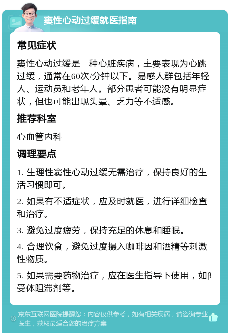 窦性心动过缓就医指南 常见症状 窦性心动过缓是一种心脏疾病，主要表现为心跳过缓，通常在60次/分钟以下。易感人群包括年轻人、运动员和老年人。部分患者可能没有明显症状，但也可能出现头晕、乏力等不适感。 推荐科室 心血管内科 调理要点 1. 生理性窦性心动过缓无需治疗，保持良好的生活习惯即可。 2. 如果有不适症状，应及时就医，进行详细检查和治疗。 3. 避免过度疲劳，保持充足的休息和睡眠。 4. 合理饮食，避免过度摄入咖啡因和酒精等刺激性物质。 5. 如果需要药物治疗，应在医生指导下使用，如β受体阻滞剂等。