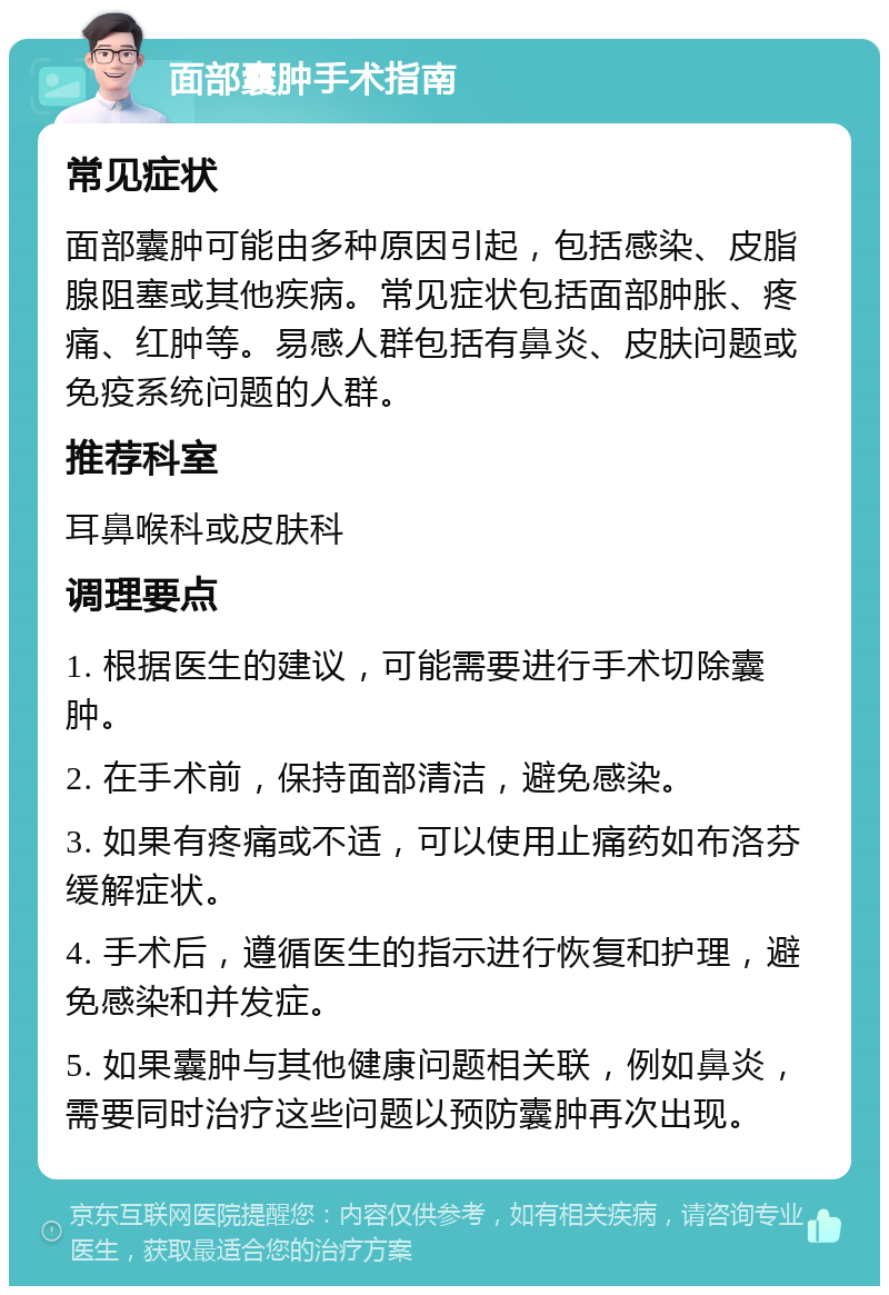 面部囊肿手术指南 常见症状 面部囊肿可能由多种原因引起，包括感染、皮脂腺阻塞或其他疾病。常见症状包括面部肿胀、疼痛、红肿等。易感人群包括有鼻炎、皮肤问题或免疫系统问题的人群。 推荐科室 耳鼻喉科或皮肤科 调理要点 1. 根据医生的建议，可能需要进行手术切除囊肿。 2. 在手术前，保持面部清洁，避免感染。 3. 如果有疼痛或不适，可以使用止痛药如布洛芬缓解症状。 4. 手术后，遵循医生的指示进行恢复和护理，避免感染和并发症。 5. 如果囊肿与其他健康问题相关联，例如鼻炎，需要同时治疗这些问题以预防囊肿再次出现。