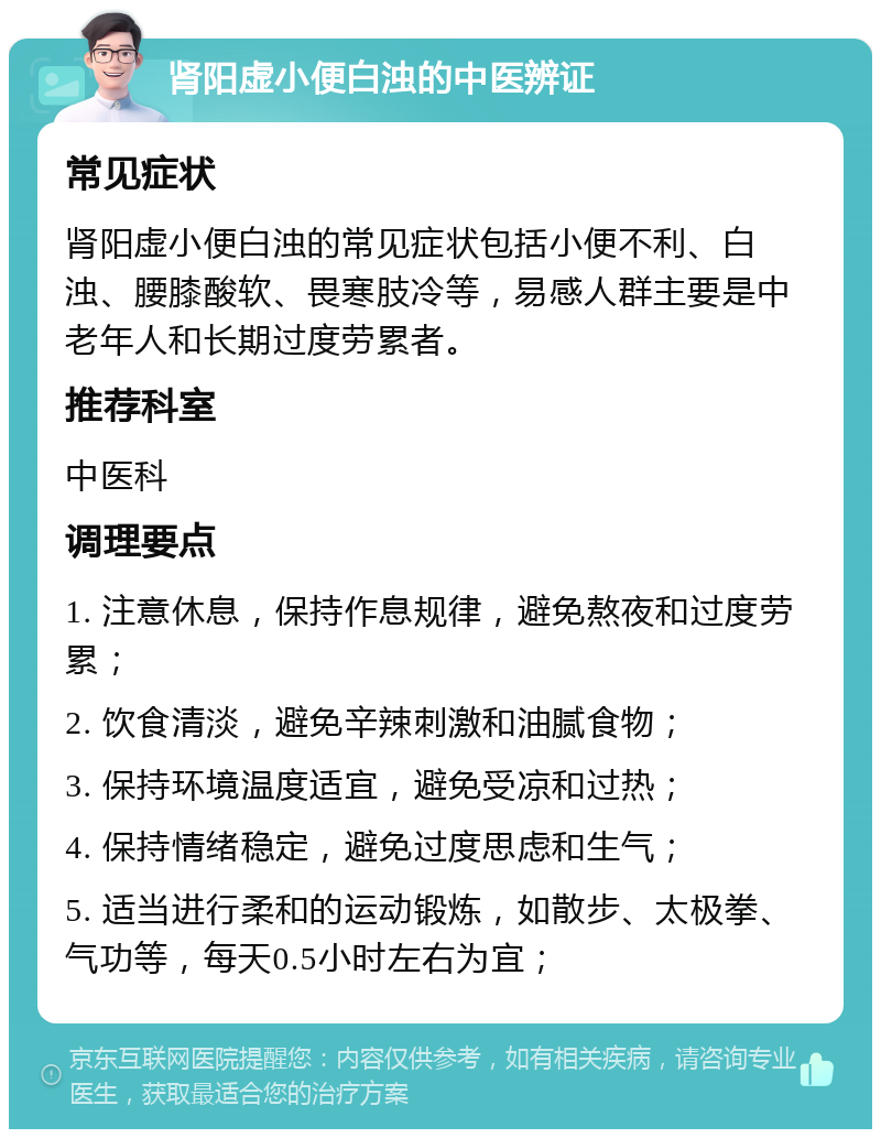 肾阳虚小便白浊的中医辨证 常见症状 肾阳虚小便白浊的常见症状包括小便不利、白浊、腰膝酸软、畏寒肢冷等，易感人群主要是中老年人和长期过度劳累者。 推荐科室 中医科 调理要点 1. 注意休息，保持作息规律，避免熬夜和过度劳累； 2. 饮食清淡，避免辛辣刺激和油腻食物； 3. 保持环境温度适宜，避免受凉和过热； 4. 保持情绪稳定，避免过度思虑和生气； 5. 适当进行柔和的运动锻炼，如散步、太极拳、气功等，每天0.5小时左右为宜；