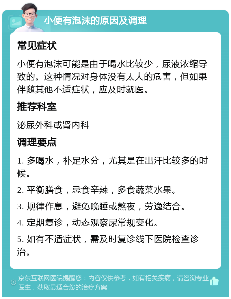 小便有泡沫的原因及调理 常见症状 小便有泡沫可能是由于喝水比较少，尿液浓缩导致的。这种情况对身体没有太大的危害，但如果伴随其他不适症状，应及时就医。 推荐科室 泌尿外科或肾内科 调理要点 1. 多喝水，补足水分，尤其是在出汗比较多的时候。 2. 平衡膳食，忌食辛辣，多食蔬菜水果。 3. 规律作息，避免晚睡或熬夜，劳逸结合。 4. 定期复诊，动态观察尿常规变化。 5. 如有不适症状，需及时复诊线下医院检查诊治。