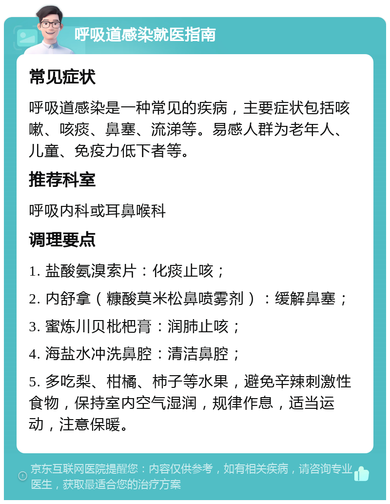 呼吸道感染就医指南 常见症状 呼吸道感染是一种常见的疾病，主要症状包括咳嗽、咳痰、鼻塞、流涕等。易感人群为老年人、儿童、免疫力低下者等。 推荐科室 呼吸内科或耳鼻喉科 调理要点 1. 盐酸氨溴索片：化痰止咳； 2. 内舒拿（糠酸莫米松鼻喷雾剂）：缓解鼻塞； 3. 蜜炼川贝枇杷膏：润肺止咳； 4. 海盐水冲洗鼻腔：清洁鼻腔； 5. 多吃梨、柑橘、柿子等水果，避免辛辣刺激性食物，保持室内空气湿润，规律作息，适当运动，注意保暖。