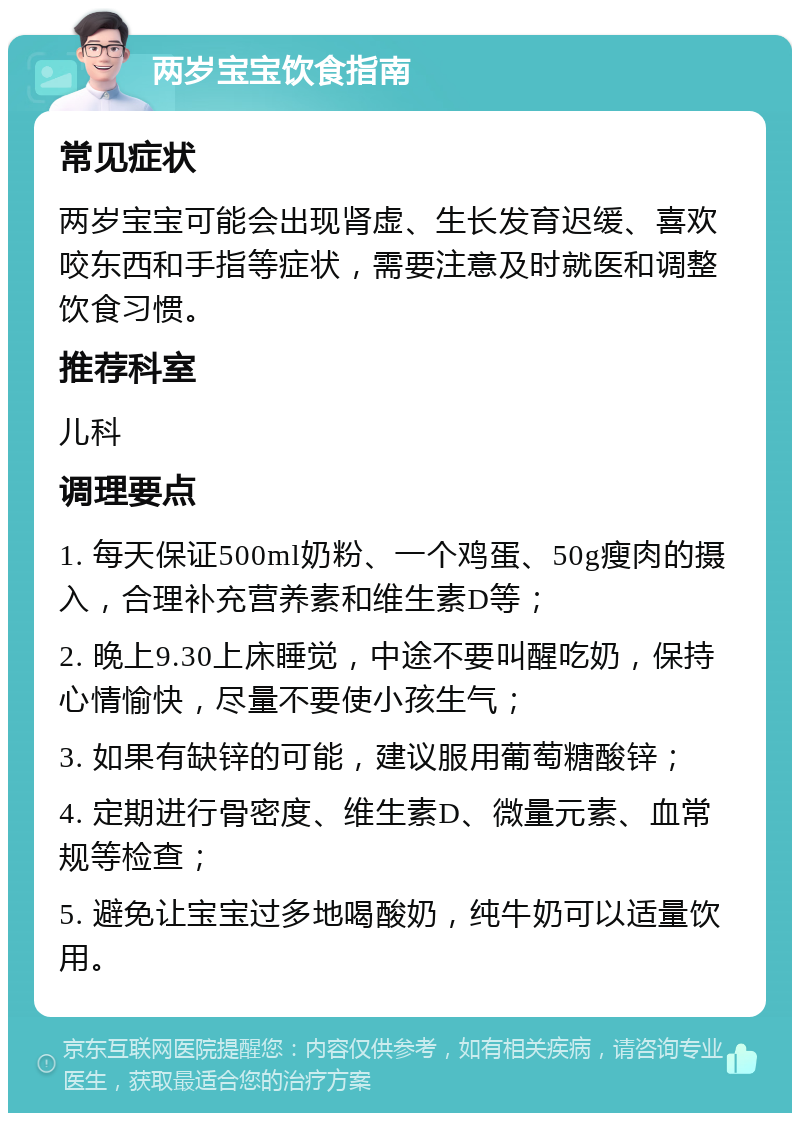 两岁宝宝饮食指南 常见症状 两岁宝宝可能会出现肾虚、生长发育迟缓、喜欢咬东西和手指等症状，需要注意及时就医和调整饮食习惯。 推荐科室 儿科 调理要点 1. 每天保证500ml奶粉、一个鸡蛋、50g瘦肉的摄入，合理补充营养素和维生素D等； 2. 晚上9.30上床睡觉，中途不要叫醒吃奶，保持心情愉快，尽量不要使小孩生气； 3. 如果有缺锌的可能，建议服用葡萄糖酸锌； 4. 定期进行骨密度、维生素D、微量元素、血常规等检查； 5. 避免让宝宝过多地喝酸奶，纯牛奶可以适量饮用。