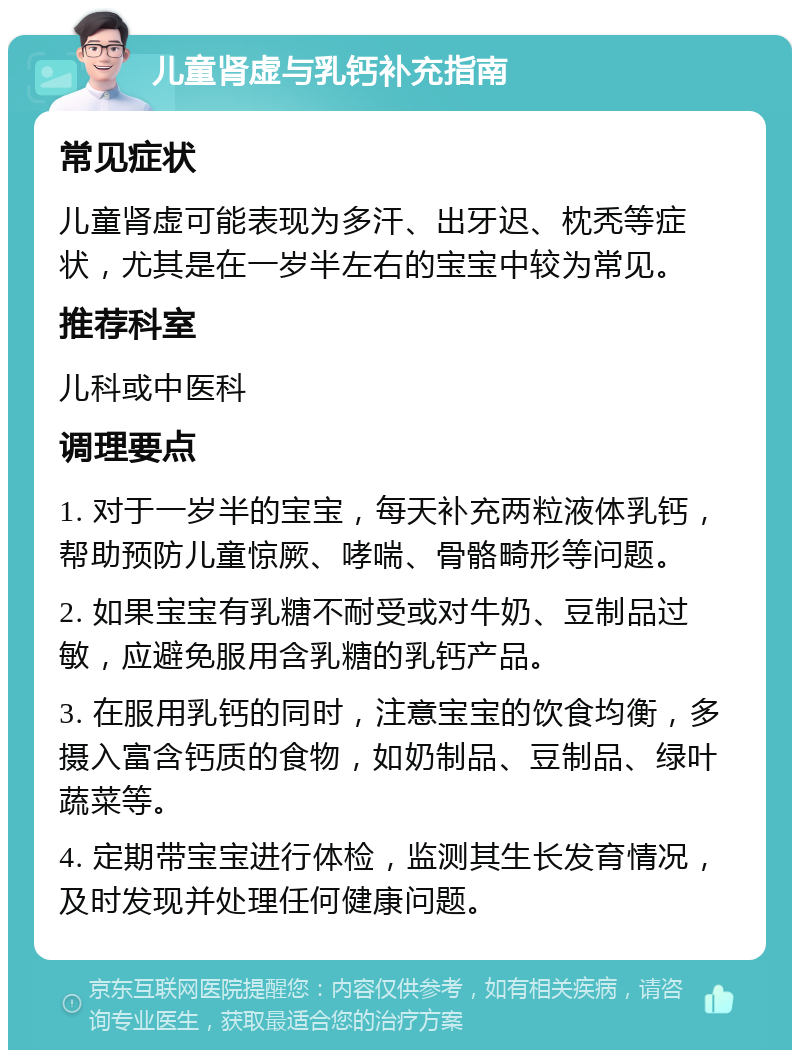 儿童肾虚与乳钙补充指南 常见症状 儿童肾虚可能表现为多汗、出牙迟、枕秃等症状，尤其是在一岁半左右的宝宝中较为常见。 推荐科室 儿科或中医科 调理要点 1. 对于一岁半的宝宝，每天补充两粒液体乳钙，帮助预防儿童惊厥、哮喘、骨骼畸形等问题。 2. 如果宝宝有乳糖不耐受或对牛奶、豆制品过敏，应避免服用含乳糖的乳钙产品。 3. 在服用乳钙的同时，注意宝宝的饮食均衡，多摄入富含钙质的食物，如奶制品、豆制品、绿叶蔬菜等。 4. 定期带宝宝进行体检，监测其生长发育情况，及时发现并处理任何健康问题。