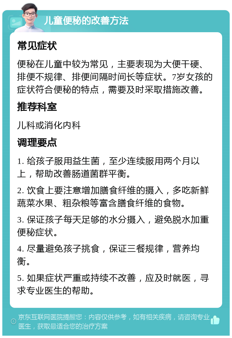 儿童便秘的改善方法 常见症状 便秘在儿童中较为常见，主要表现为大便干硬、排便不规律、排便间隔时间长等症状。7岁女孩的症状符合便秘的特点，需要及时采取措施改善。 推荐科室 儿科或消化内科 调理要点 1. 给孩子服用益生菌，至少连续服用两个月以上，帮助改善肠道菌群平衡。 2. 饮食上要注意增加膳食纤维的摄入，多吃新鲜蔬菜水果、粗杂粮等富含膳食纤维的食物。 3. 保证孩子每天足够的水分摄入，避免脱水加重便秘症状。 4. 尽量避免孩子挑食，保证三餐规律，营养均衡。 5. 如果症状严重或持续不改善，应及时就医，寻求专业医生的帮助。