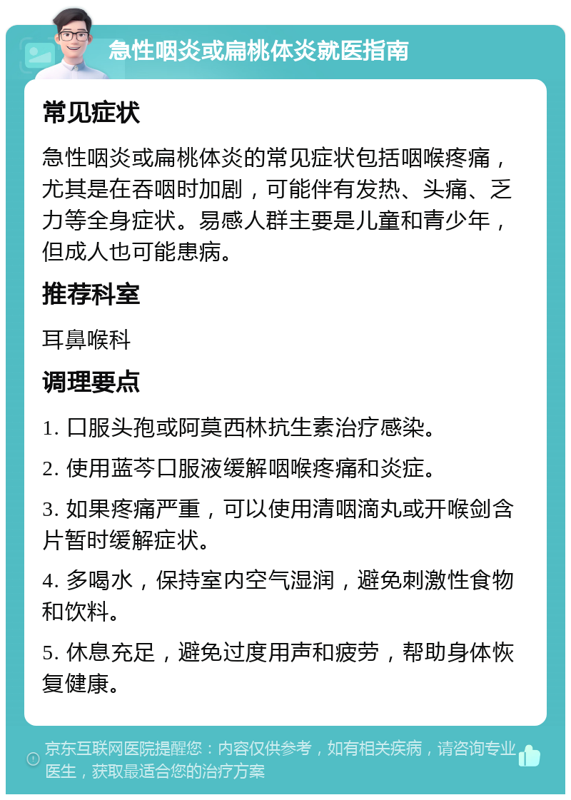 急性咽炎或扁桃体炎就医指南 常见症状 急性咽炎或扁桃体炎的常见症状包括咽喉疼痛，尤其是在吞咽时加剧，可能伴有发热、头痛、乏力等全身症状。易感人群主要是儿童和青少年，但成人也可能患病。 推荐科室 耳鼻喉科 调理要点 1. 口服头孢或阿莫西林抗生素治疗感染。 2. 使用蓝芩口服液缓解咽喉疼痛和炎症。 3. 如果疼痛严重，可以使用清咽滴丸或开喉剑含片暂时缓解症状。 4. 多喝水，保持室内空气湿润，避免刺激性食物和饮料。 5. 休息充足，避免过度用声和疲劳，帮助身体恢复健康。