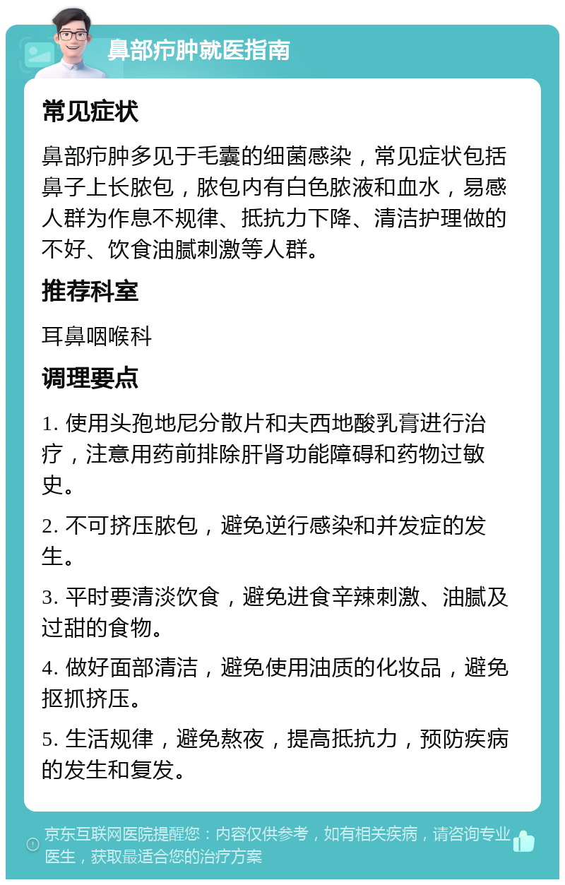 鼻部疖肿就医指南 常见症状 鼻部疖肿多见于毛囊的细菌感染，常见症状包括鼻子上长脓包，脓包内有白色脓液和血水，易感人群为作息不规律、抵抗力下降、清洁护理做的不好、饮食油腻刺激等人群。 推荐科室 耳鼻咽喉科 调理要点 1. 使用头孢地尼分散片和夫西地酸乳膏进行治疗，注意用药前排除肝肾功能障碍和药物过敏史。 2. 不可挤压脓包，避免逆行感染和并发症的发生。 3. 平时要清淡饮食，避免进食辛辣刺激、油腻及过甜的食物。 4. 做好面部清洁，避免使用油质的化妆品，避免抠抓挤压。 5. 生活规律，避免熬夜，提高抵抗力，预防疾病的发生和复发。