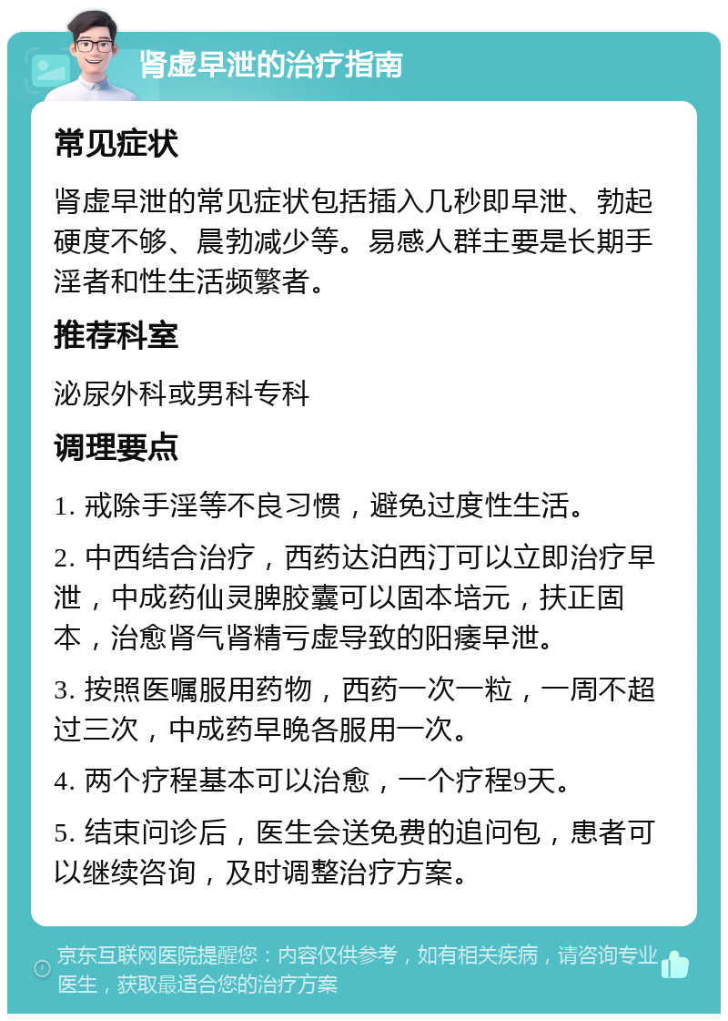 肾虚早泄的治疗指南 常见症状 肾虚早泄的常见症状包括插入几秒即早泄、勃起硬度不够、晨勃减少等。易感人群主要是长期手淫者和性生活频繁者。 推荐科室 泌尿外科或男科专科 调理要点 1. 戒除手淫等不良习惯，避免过度性生活。 2. 中西结合治疗，西药达泊西汀可以立即治疗早泄，中成药仙灵脾胶囊可以固本培元，扶正固本，治愈肾气肾精亏虚导致的阳痿早泄。 3. 按照医嘱服用药物，西药一次一粒，一周不超过三次，中成药早晚各服用一次。 4. 两个疗程基本可以治愈，一个疗程9天。 5. 结束问诊后，医生会送免费的追问包，患者可以继续咨询，及时调整治疗方案。