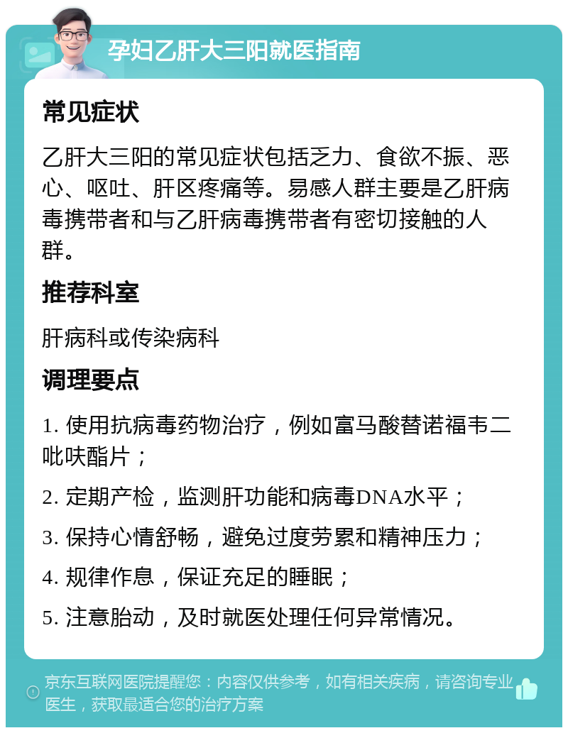 孕妇乙肝大三阳就医指南 常见症状 乙肝大三阳的常见症状包括乏力、食欲不振、恶心、呕吐、肝区疼痛等。易感人群主要是乙肝病毒携带者和与乙肝病毒携带者有密切接触的人群。 推荐科室 肝病科或传染病科 调理要点 1. 使用抗病毒药物治疗，例如富马酸替诺福韦二吡呋酯片； 2. 定期产检，监测肝功能和病毒DNA水平； 3. 保持心情舒畅，避免过度劳累和精神压力； 4. 规律作息，保证充足的睡眠； 5. 注意胎动，及时就医处理任何异常情况。