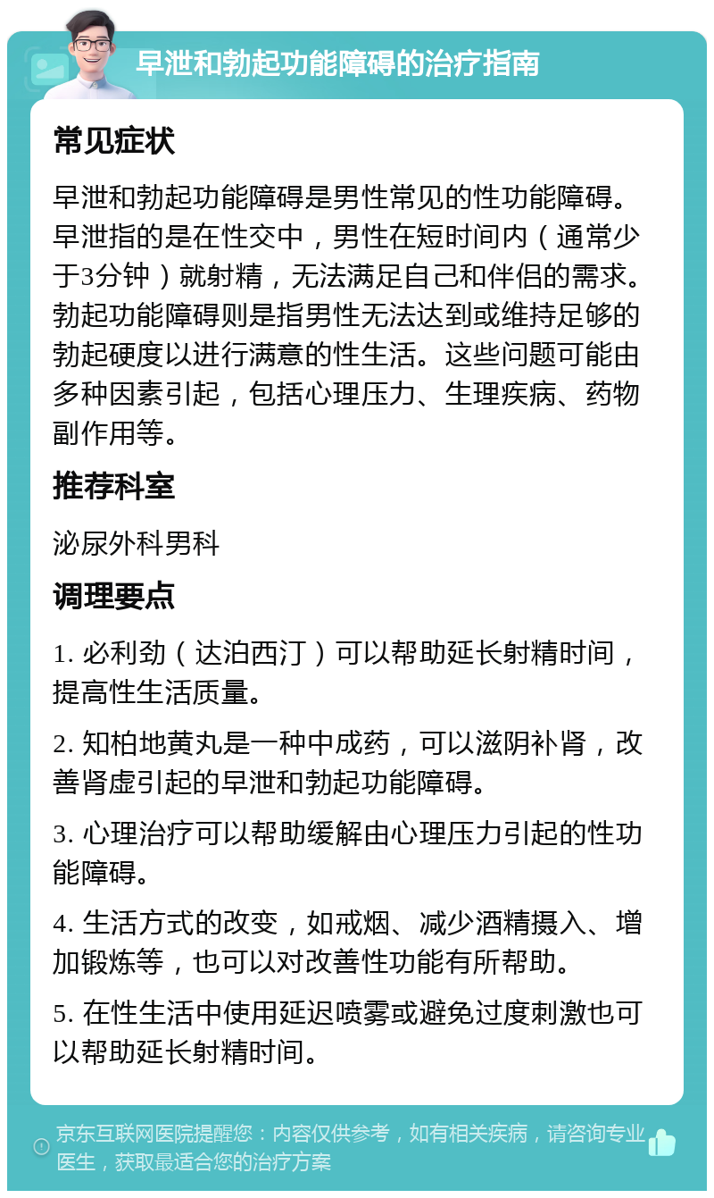 早泄和勃起功能障碍的治疗指南 常见症状 早泄和勃起功能障碍是男性常见的性功能障碍。早泄指的是在性交中，男性在短时间内（通常少于3分钟）就射精，无法满足自己和伴侣的需求。勃起功能障碍则是指男性无法达到或维持足够的勃起硬度以进行满意的性生活。这些问题可能由多种因素引起，包括心理压力、生理疾病、药物副作用等。 推荐科室 泌尿外科男科 调理要点 1. 必利劲（达泊西汀）可以帮助延长射精时间，提高性生活质量。 2. 知柏地黄丸是一种中成药，可以滋阴补肾，改善肾虚引起的早泄和勃起功能障碍。 3. 心理治疗可以帮助缓解由心理压力引起的性功能障碍。 4. 生活方式的改变，如戒烟、减少酒精摄入、增加锻炼等，也可以对改善性功能有所帮助。 5. 在性生活中使用延迟喷雾或避免过度刺激也可以帮助延长射精时间。