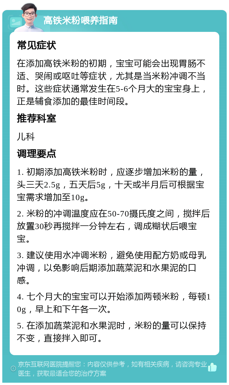 高铁米粉喂养指南 常见症状 在添加高铁米粉的初期，宝宝可能会出现胃肠不适、哭闹或呕吐等症状，尤其是当米粉冲调不当时。这些症状通常发生在5-6个月大的宝宝身上，正是辅食添加的最佳时间段。 推荐科室 儿科 调理要点 1. 初期添加高铁米粉时，应逐步增加米粉的量，头三天2.5g，五天后5g，十天或半月后可根据宝宝需求增加至10g。 2. 米粉的冲调温度应在50-70摄氏度之间，搅拌后放置30秒再搅拌一分钟左右，调成糊状后喂宝宝。 3. 建议使用水冲调米粉，避免使用配方奶或母乳冲调，以免影响后期添加蔬菜泥和水果泥的口感。 4. 七个月大的宝宝可以开始添加两顿米粉，每顿10g，早上和下午各一次。 5. 在添加蔬菜泥和水果泥时，米粉的量可以保持不变，直接拌入即可。