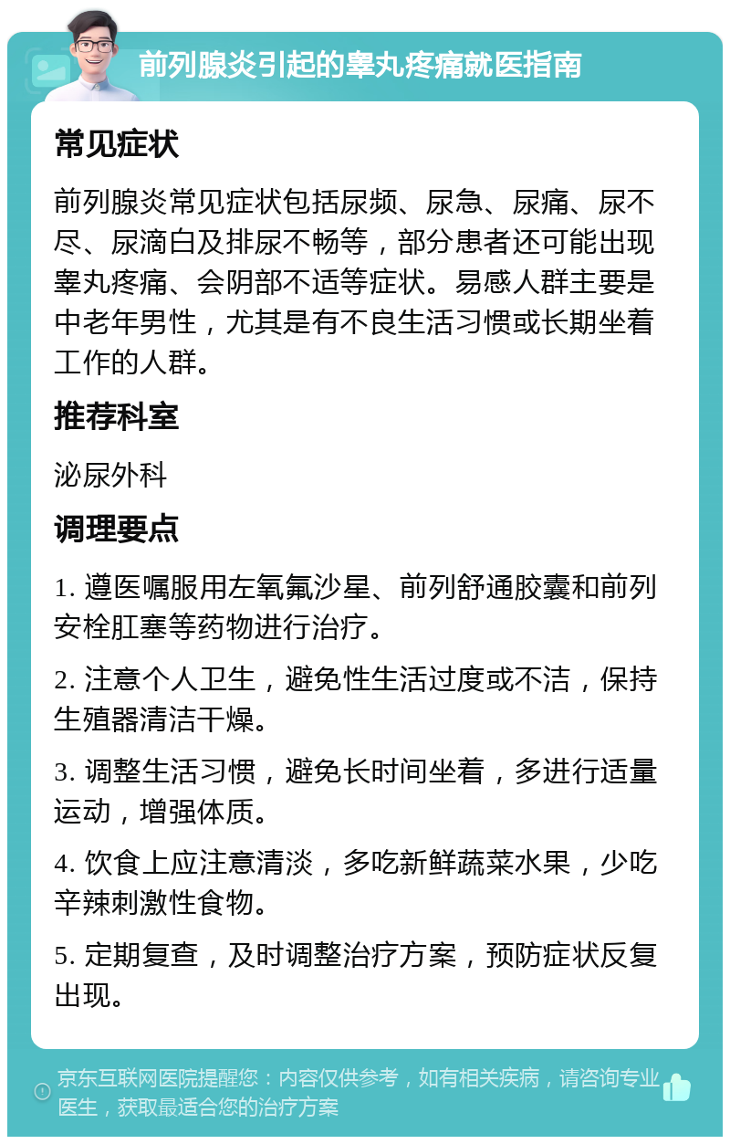 前列腺炎引起的睾丸疼痛就医指南 常见症状 前列腺炎常见症状包括尿频、尿急、尿痛、尿不尽、尿滴白及排尿不畅等，部分患者还可能出现睾丸疼痛、会阴部不适等症状。易感人群主要是中老年男性，尤其是有不良生活习惯或长期坐着工作的人群。 推荐科室 泌尿外科 调理要点 1. 遵医嘱服用左氧氟沙星、前列舒通胶囊和前列安栓肛塞等药物进行治疗。 2. 注意个人卫生，避免性生活过度或不洁，保持生殖器清洁干燥。 3. 调整生活习惯，避免长时间坐着，多进行适量运动，增强体质。 4. 饮食上应注意清淡，多吃新鲜蔬菜水果，少吃辛辣刺激性食物。 5. 定期复查，及时调整治疗方案，预防症状反复出现。