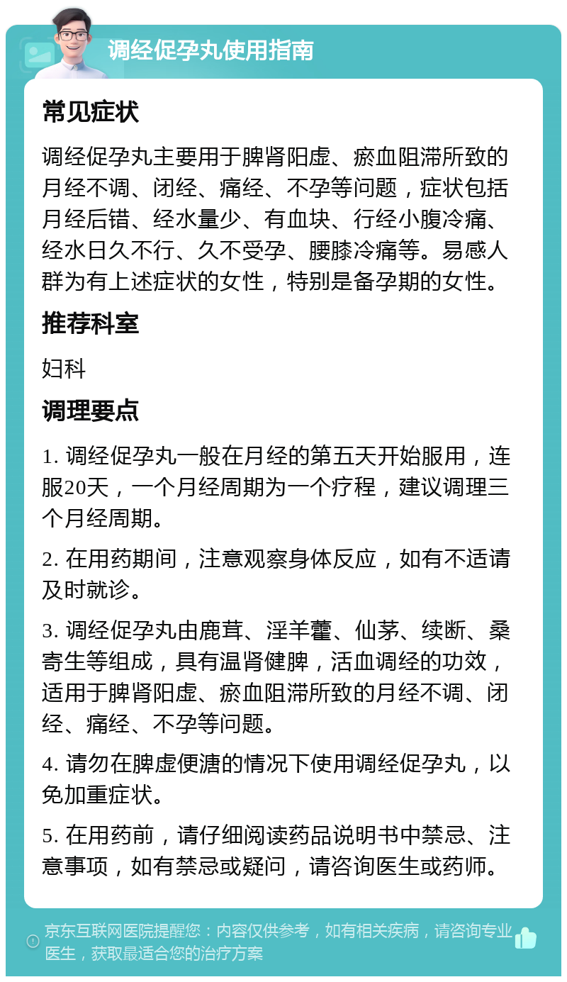 调经促孕丸使用指南 常见症状 调经促孕丸主要用于脾肾阳虚、瘀血阻滞所致的月经不调、闭经、痛经、不孕等问题，症状包括月经后错、经水量少、有血块、行经小腹冷痛、经水日久不行、久不受孕、腰膝冷痛等。易感人群为有上述症状的女性，特别是备孕期的女性。 推荐科室 妇科 调理要点 1. 调经促孕丸一般在月经的第五天开始服用，连服20天，一个月经周期为一个疗程，建议调理三个月经周期。 2. 在用药期间，注意观察身体反应，如有不适请及时就诊。 3. 调经促孕丸由鹿茸、淫羊藿、仙茅、续断、桑寄生等组成，具有温肾健脾，活血调经的功效，适用于脾肾阳虚、瘀血阻滞所致的月经不调、闭经、痛经、不孕等问题。 4. 请勿在脾虚便溏的情况下使用调经促孕丸，以免加重症状。 5. 在用药前，请仔细阅读药品说明书中禁忌、注意事项，如有禁忌或疑问，请咨询医生或药师。