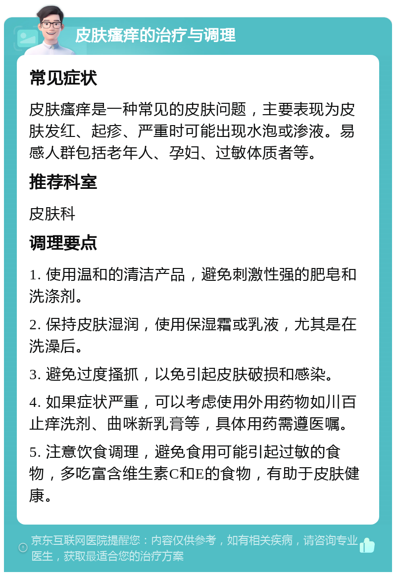 皮肤瘙痒的治疗与调理 常见症状 皮肤瘙痒是一种常见的皮肤问题，主要表现为皮肤发红、起疹、严重时可能出现水泡或渗液。易感人群包括老年人、孕妇、过敏体质者等。 推荐科室 皮肤科 调理要点 1. 使用温和的清洁产品，避免刺激性强的肥皂和洗涤剂。 2. 保持皮肤湿润，使用保湿霜或乳液，尤其是在洗澡后。 3. 避免过度搔抓，以免引起皮肤破损和感染。 4. 如果症状严重，可以考虑使用外用药物如川百止痒洗剂、曲咪新乳膏等，具体用药需遵医嘱。 5. 注意饮食调理，避免食用可能引起过敏的食物，多吃富含维生素C和E的食物，有助于皮肤健康。