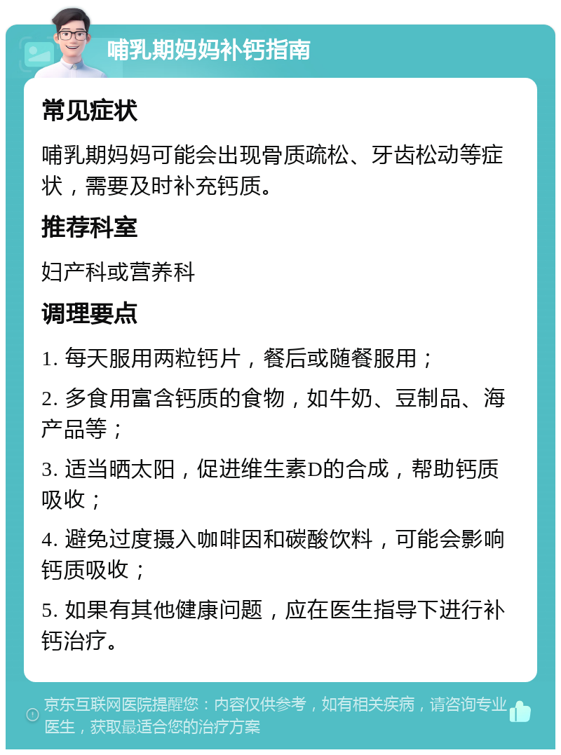 哺乳期妈妈补钙指南 常见症状 哺乳期妈妈可能会出现骨质疏松、牙齿松动等症状，需要及时补充钙质。 推荐科室 妇产科或营养科 调理要点 1. 每天服用两粒钙片，餐后或随餐服用； 2. 多食用富含钙质的食物，如牛奶、豆制品、海产品等； 3. 适当晒太阳，促进维生素D的合成，帮助钙质吸收； 4. 避免过度摄入咖啡因和碳酸饮料，可能会影响钙质吸收； 5. 如果有其他健康问题，应在医生指导下进行补钙治疗。