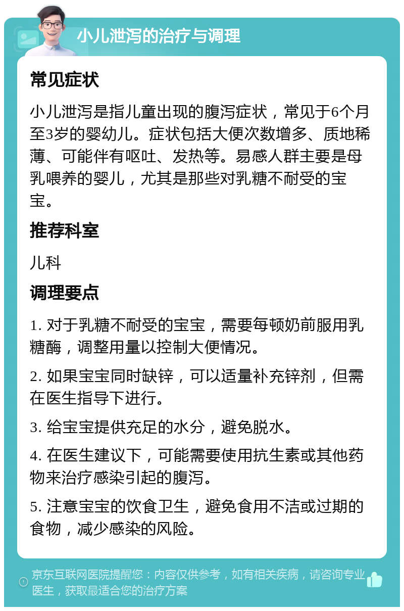 小儿泄泻的治疗与调理 常见症状 小儿泄泻是指儿童出现的腹泻症状，常见于6个月至3岁的婴幼儿。症状包括大便次数增多、质地稀薄、可能伴有呕吐、发热等。易感人群主要是母乳喂养的婴儿，尤其是那些对乳糖不耐受的宝宝。 推荐科室 儿科 调理要点 1. 对于乳糖不耐受的宝宝，需要每顿奶前服用乳糖酶，调整用量以控制大便情况。 2. 如果宝宝同时缺锌，可以适量补充锌剂，但需在医生指导下进行。 3. 给宝宝提供充足的水分，避免脱水。 4. 在医生建议下，可能需要使用抗生素或其他药物来治疗感染引起的腹泻。 5. 注意宝宝的饮食卫生，避免食用不洁或过期的食物，减少感染的风险。