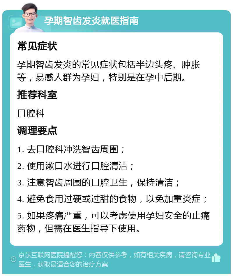 孕期智齿发炎就医指南 常见症状 孕期智齿发炎的常见症状包括半边头疼、肿胀等，易感人群为孕妇，特别是在孕中后期。 推荐科室 口腔科 调理要点 1. 去口腔科冲洗智齿周围； 2. 使用漱口水进行口腔清洁； 3. 注意智齿周围的口腔卫生，保持清洁； 4. 避免食用过硬或过甜的食物，以免加重炎症； 5. 如果疼痛严重，可以考虑使用孕妇安全的止痛药物，但需在医生指导下使用。