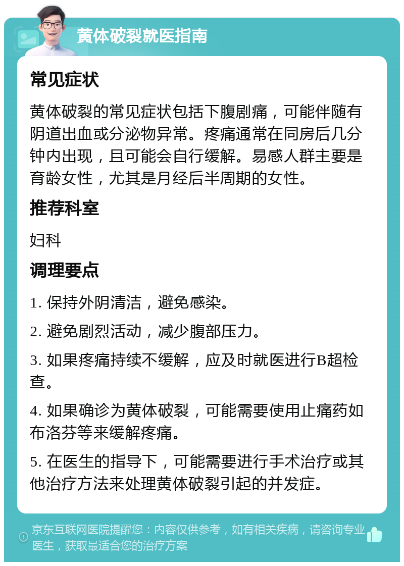 黄体破裂就医指南 常见症状 黄体破裂的常见症状包括下腹剧痛，可能伴随有阴道出血或分泌物异常。疼痛通常在同房后几分钟内出现，且可能会自行缓解。易感人群主要是育龄女性，尤其是月经后半周期的女性。 推荐科室 妇科 调理要点 1. 保持外阴清洁，避免感染。 2. 避免剧烈活动，减少腹部压力。 3. 如果疼痛持续不缓解，应及时就医进行B超检查。 4. 如果确诊为黄体破裂，可能需要使用止痛药如布洛芬等来缓解疼痛。 5. 在医生的指导下，可能需要进行手术治疗或其他治疗方法来处理黄体破裂引起的并发症。