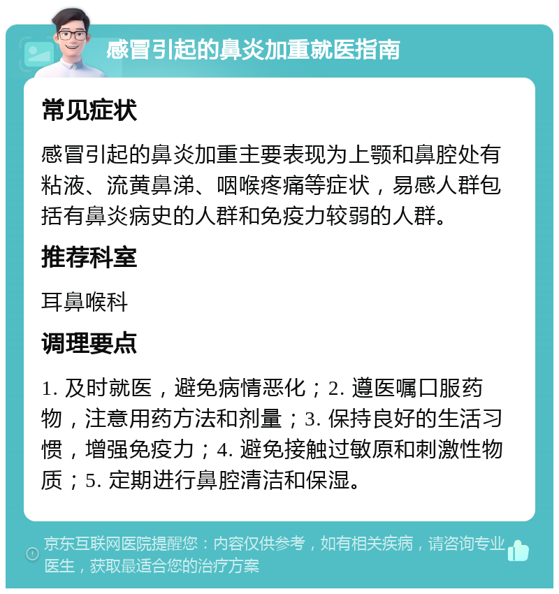 感冒引起的鼻炎加重就医指南 常见症状 感冒引起的鼻炎加重主要表现为上颚和鼻腔处有粘液、流黄鼻涕、咽喉疼痛等症状，易感人群包括有鼻炎病史的人群和免疫力较弱的人群。 推荐科室 耳鼻喉科 调理要点 1. 及时就医，避免病情恶化；2. 遵医嘱口服药物，注意用药方法和剂量；3. 保持良好的生活习惯，增强免疫力；4. 避免接触过敏原和刺激性物质；5. 定期进行鼻腔清洁和保湿。