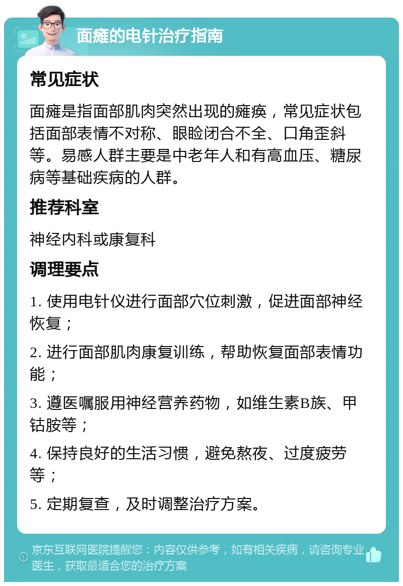 面瘫的电针治疗指南 常见症状 面瘫是指面部肌肉突然出现的瘫痪，常见症状包括面部表情不对称、眼睑闭合不全、口角歪斜等。易感人群主要是中老年人和有高血压、糖尿病等基础疾病的人群。 推荐科室 神经内科或康复科 调理要点 1. 使用电针仪进行面部穴位刺激，促进面部神经恢复； 2. 进行面部肌肉康复训练，帮助恢复面部表情功能； 3. 遵医嘱服用神经营养药物，如维生素B族、甲钴胺等； 4. 保持良好的生活习惯，避免熬夜、过度疲劳等； 5. 定期复查，及时调整治疗方案。