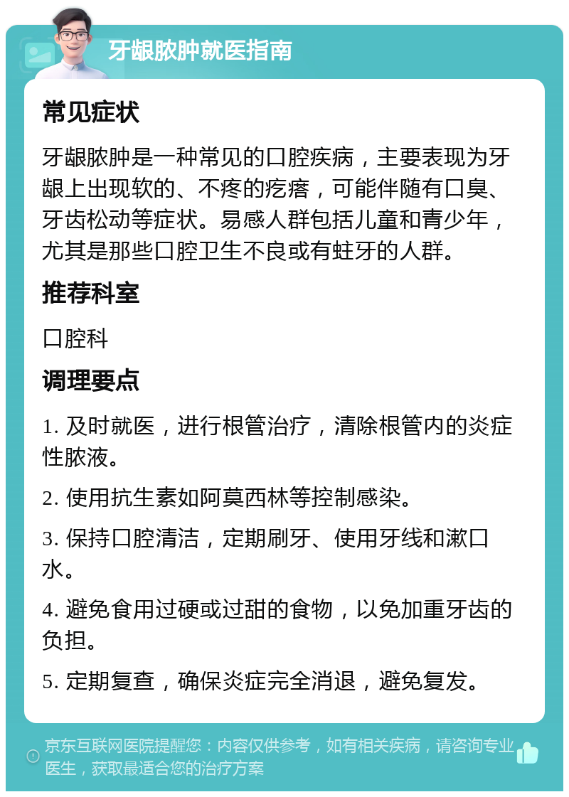 牙龈脓肿就医指南 常见症状 牙龈脓肿是一种常见的口腔疾病，主要表现为牙龈上出现软的、不疼的疙瘩，可能伴随有口臭、牙齿松动等症状。易感人群包括儿童和青少年，尤其是那些口腔卫生不良或有蛀牙的人群。 推荐科室 口腔科 调理要点 1. 及时就医，进行根管治疗，清除根管内的炎症性脓液。 2. 使用抗生素如阿莫西林等控制感染。 3. 保持口腔清洁，定期刷牙、使用牙线和漱口水。 4. 避免食用过硬或过甜的食物，以免加重牙齿的负担。 5. 定期复查，确保炎症完全消退，避免复发。