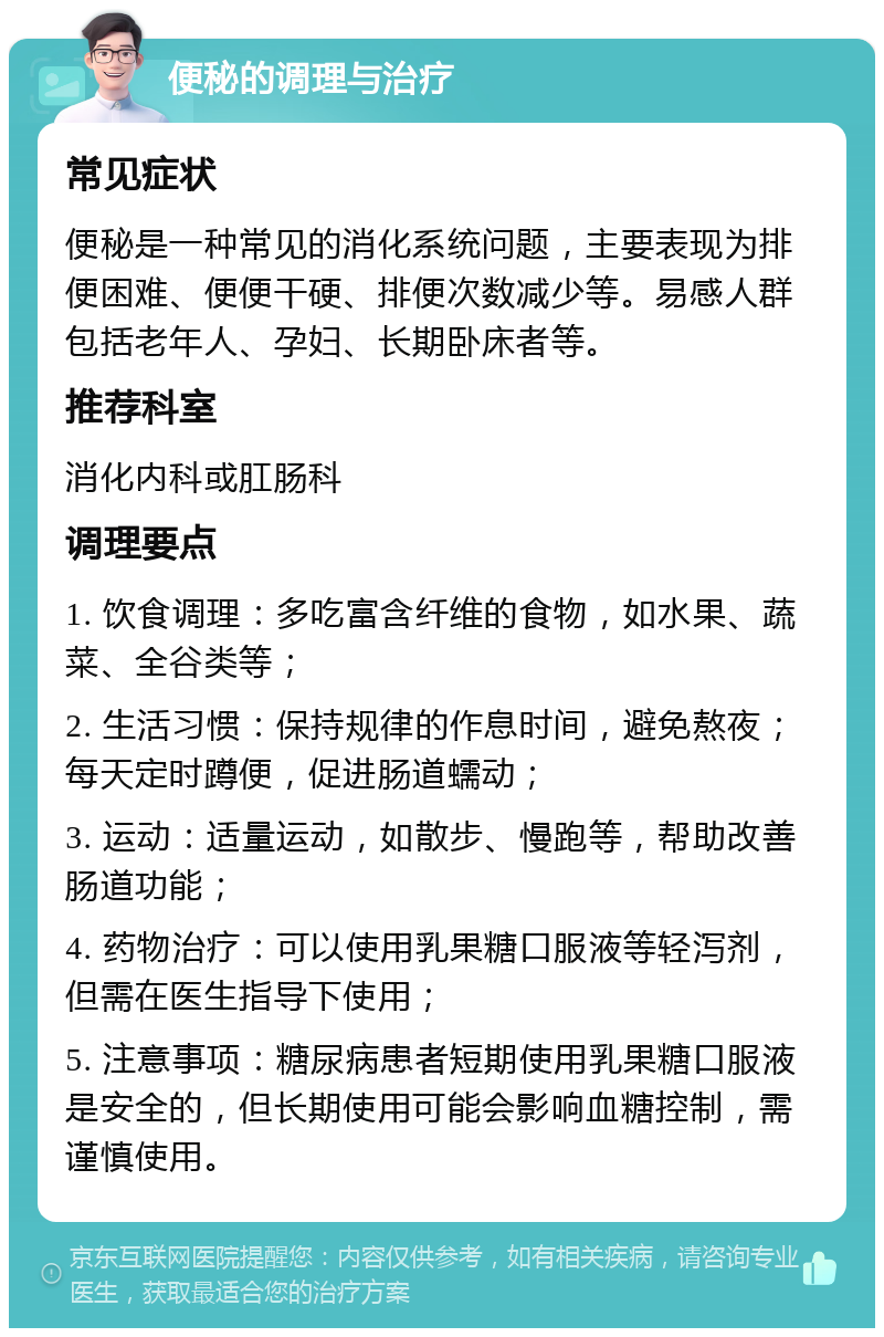 便秘的调理与治疗 常见症状 便秘是一种常见的消化系统问题，主要表现为排便困难、便便干硬、排便次数减少等。易感人群包括老年人、孕妇、长期卧床者等。 推荐科室 消化内科或肛肠科 调理要点 1. 饮食调理：多吃富含纤维的食物，如水果、蔬菜、全谷类等； 2. 生活习惯：保持规律的作息时间，避免熬夜；每天定时蹲便，促进肠道蠕动； 3. 运动：适量运动，如散步、慢跑等，帮助改善肠道功能； 4. 药物治疗：可以使用乳果糖口服液等轻泻剂，但需在医生指导下使用； 5. 注意事项：糖尿病患者短期使用乳果糖口服液是安全的，但长期使用可能会影响血糖控制，需谨慎使用。