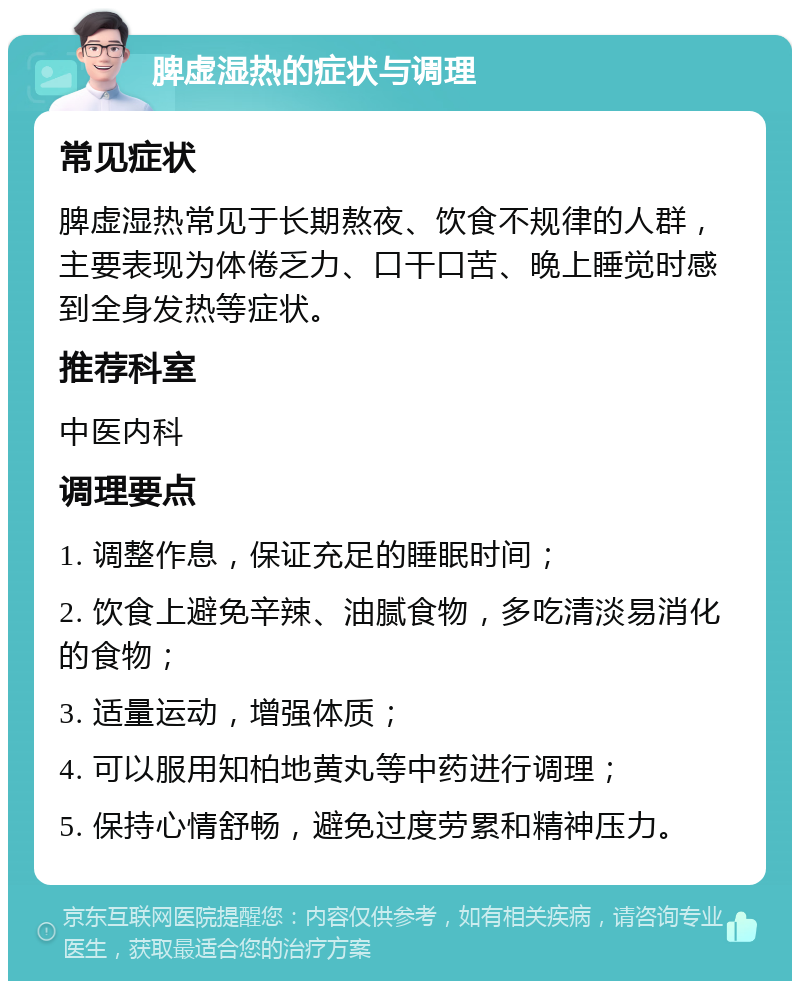 脾虚湿热的症状与调理 常见症状 脾虚湿热常见于长期熬夜、饮食不规律的人群，主要表现为体倦乏力、口干口苦、晚上睡觉时感到全身发热等症状。 推荐科室 中医内科 调理要点 1. 调整作息，保证充足的睡眠时间； 2. 饮食上避免辛辣、油腻食物，多吃清淡易消化的食物； 3. 适量运动，增强体质； 4. 可以服用知柏地黄丸等中药进行调理； 5. 保持心情舒畅，避免过度劳累和精神压力。