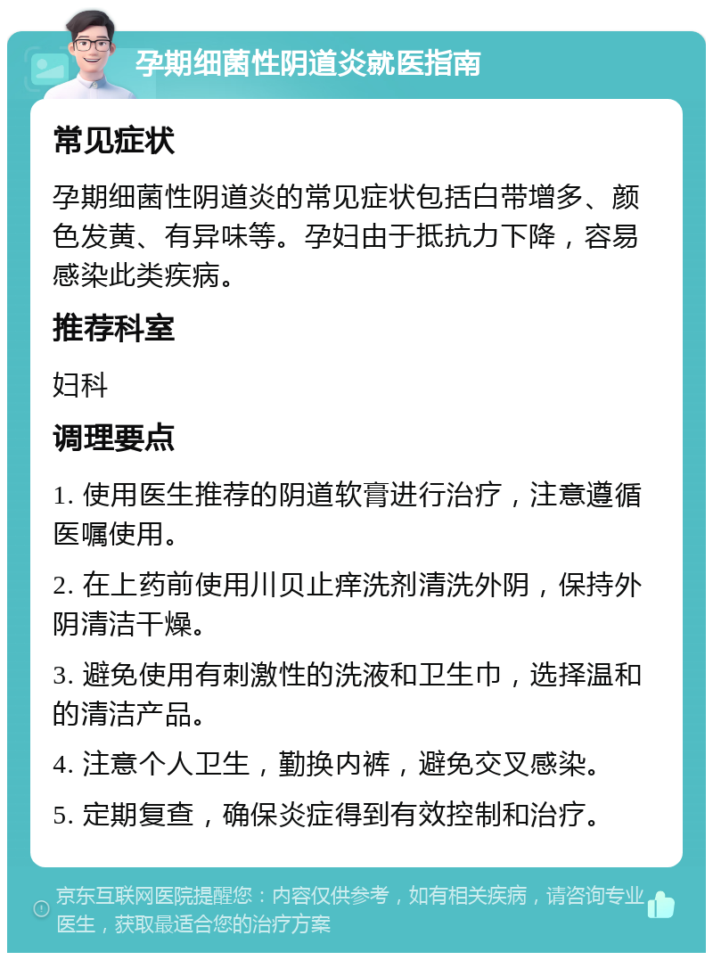 孕期细菌性阴道炎就医指南 常见症状 孕期细菌性阴道炎的常见症状包括白带增多、颜色发黄、有异味等。孕妇由于抵抗力下降，容易感染此类疾病。 推荐科室 妇科 调理要点 1. 使用医生推荐的阴道软膏进行治疗，注意遵循医嘱使用。 2. 在上药前使用川贝止痒洗剂清洗外阴，保持外阴清洁干燥。 3. 避免使用有刺激性的洗液和卫生巾，选择温和的清洁产品。 4. 注意个人卫生，勤换内裤，避免交叉感染。 5. 定期复查，确保炎症得到有效控制和治疗。