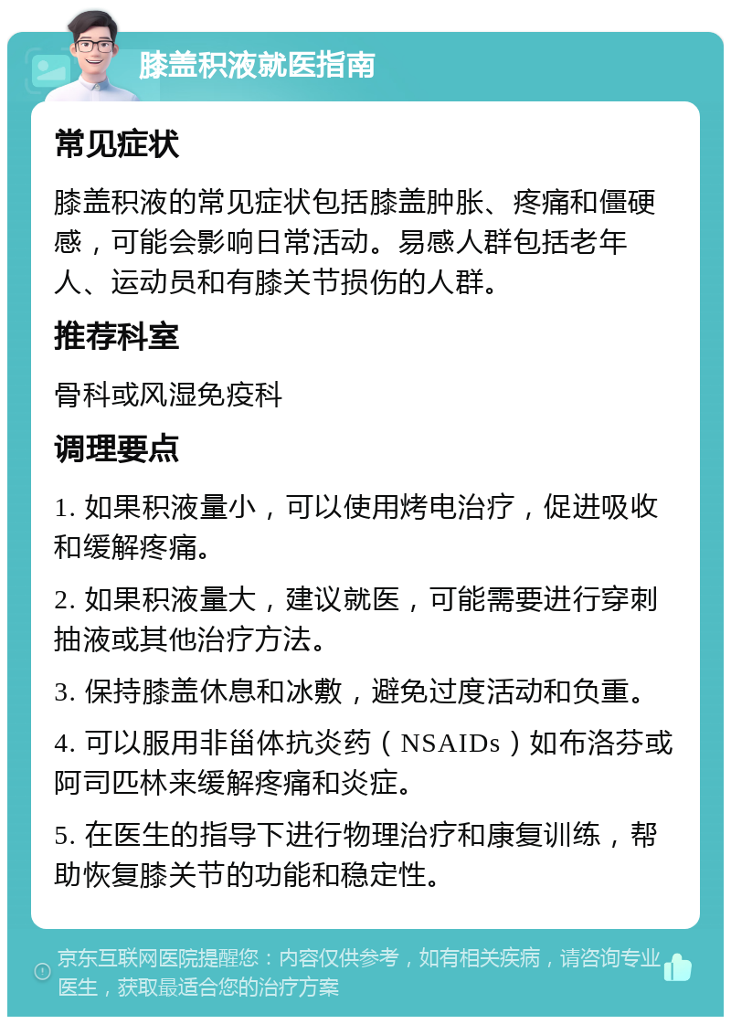 膝盖积液就医指南 常见症状 膝盖积液的常见症状包括膝盖肿胀、疼痛和僵硬感，可能会影响日常活动。易感人群包括老年人、运动员和有膝关节损伤的人群。 推荐科室 骨科或风湿免疫科 调理要点 1. 如果积液量小，可以使用烤电治疗，促进吸收和缓解疼痛。 2. 如果积液量大，建议就医，可能需要进行穿刺抽液或其他治疗方法。 3. 保持膝盖休息和冰敷，避免过度活动和负重。 4. 可以服用非甾体抗炎药（NSAIDs）如布洛芬或阿司匹林来缓解疼痛和炎症。 5. 在医生的指导下进行物理治疗和康复训练，帮助恢复膝关节的功能和稳定性。