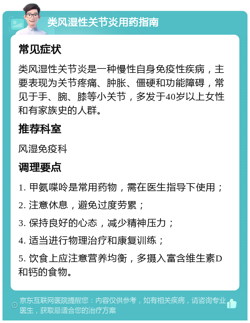 类风湿性关节炎用药指南 常见症状 类风湿性关节炎是一种慢性自身免疫性疾病，主要表现为关节疼痛、肿胀、僵硬和功能障碍，常见于手、腕、膝等小关节，多发于40岁以上女性和有家族史的人群。 推荐科室 风湿免疫科 调理要点 1. 甲氨喋呤是常用药物，需在医生指导下使用； 2. 注意休息，避免过度劳累； 3. 保持良好的心态，减少精神压力； 4. 适当进行物理治疗和康复训练； 5. 饮食上应注意营养均衡，多摄入富含维生素D和钙的食物。