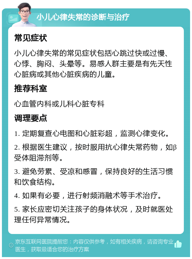 小儿心律失常的诊断与治疗 常见症状 小儿心律失常的常见症状包括心跳过快或过慢、心悸、胸闷、头晕等。易感人群主要是有先天性心脏病或其他心脏疾病的儿童。 推荐科室 心血管内科或儿科心脏专科 调理要点 1. 定期复查心电图和心脏彩超，监测心律变化。 2. 根据医生建议，按时服用抗心律失常药物，如β受体阻滞剂等。 3. 避免劳累、受凉和感冒，保持良好的生活习惯和饮食结构。 4. 如果有必要，进行射频消融术等手术治疗。 5. 家长应密切关注孩子的身体状况，及时就医处理任何异常情况。