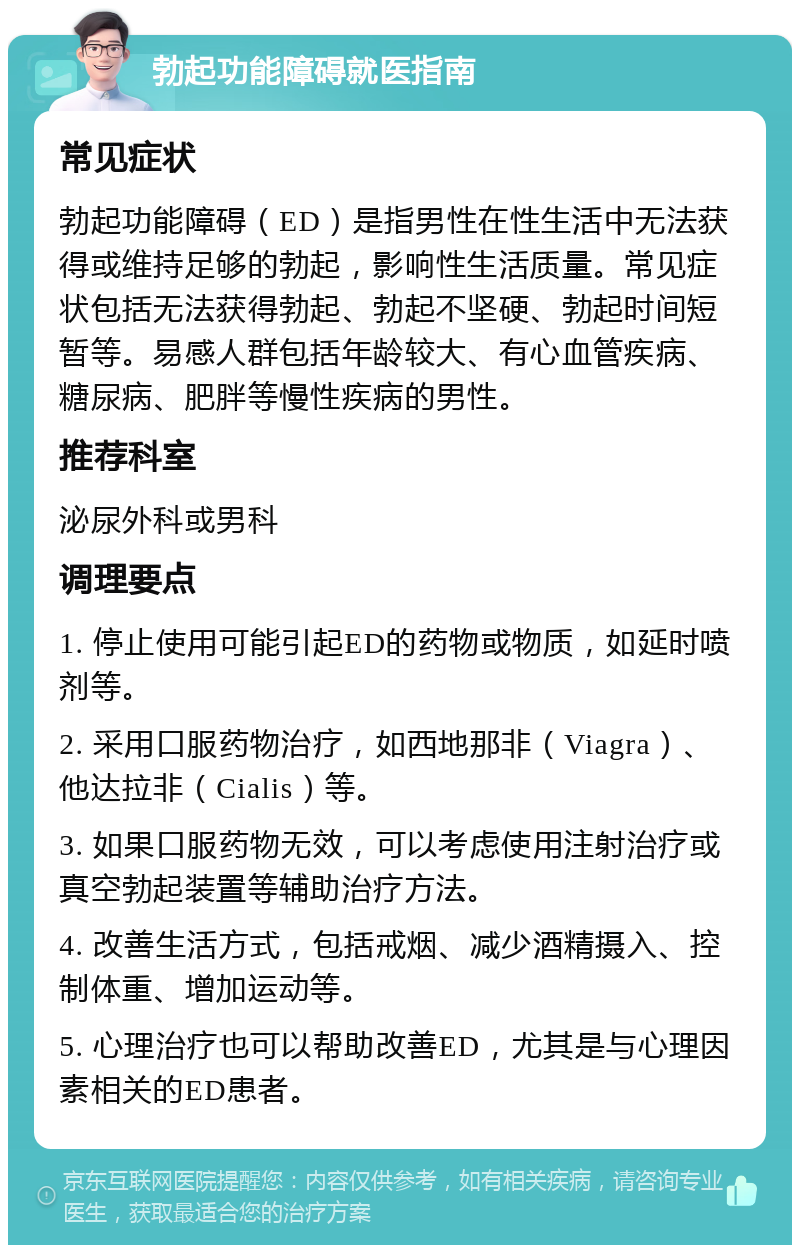 勃起功能障碍就医指南 常见症状 勃起功能障碍（ED）是指男性在性生活中无法获得或维持足够的勃起，影响性生活质量。常见症状包括无法获得勃起、勃起不坚硬、勃起时间短暂等。易感人群包括年龄较大、有心血管疾病、糖尿病、肥胖等慢性疾病的男性。 推荐科室 泌尿外科或男科 调理要点 1. 停止使用可能引起ED的药物或物质，如延时喷剂等。 2. 采用口服药物治疗，如西地那非（Viagra）、他达拉非（Cialis）等。 3. 如果口服药物无效，可以考虑使用注射治疗或真空勃起装置等辅助治疗方法。 4. 改善生活方式，包括戒烟、减少酒精摄入、控制体重、增加运动等。 5. 心理治疗也可以帮助改善ED，尤其是与心理因素相关的ED患者。