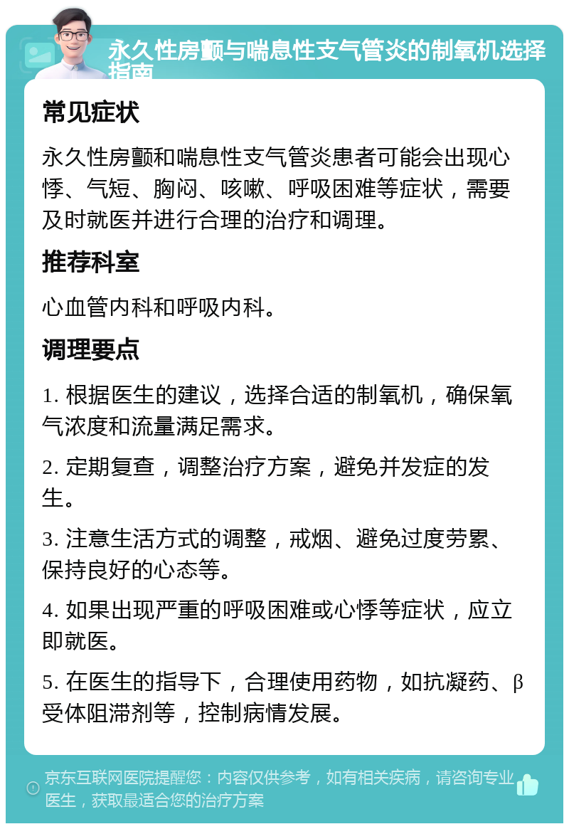 永久性房颤与喘息性支气管炎的制氧机选择指南 常见症状 永久性房颤和喘息性支气管炎患者可能会出现心悸、气短、胸闷、咳嗽、呼吸困难等症状，需要及时就医并进行合理的治疗和调理。 推荐科室 心血管内科和呼吸内科。 调理要点 1. 根据医生的建议，选择合适的制氧机，确保氧气浓度和流量满足需求。 2. 定期复查，调整治疗方案，避免并发症的发生。 3. 注意生活方式的调整，戒烟、避免过度劳累、保持良好的心态等。 4. 如果出现严重的呼吸困难或心悸等症状，应立即就医。 5. 在医生的指导下，合理使用药物，如抗凝药、β受体阻滞剂等，控制病情发展。