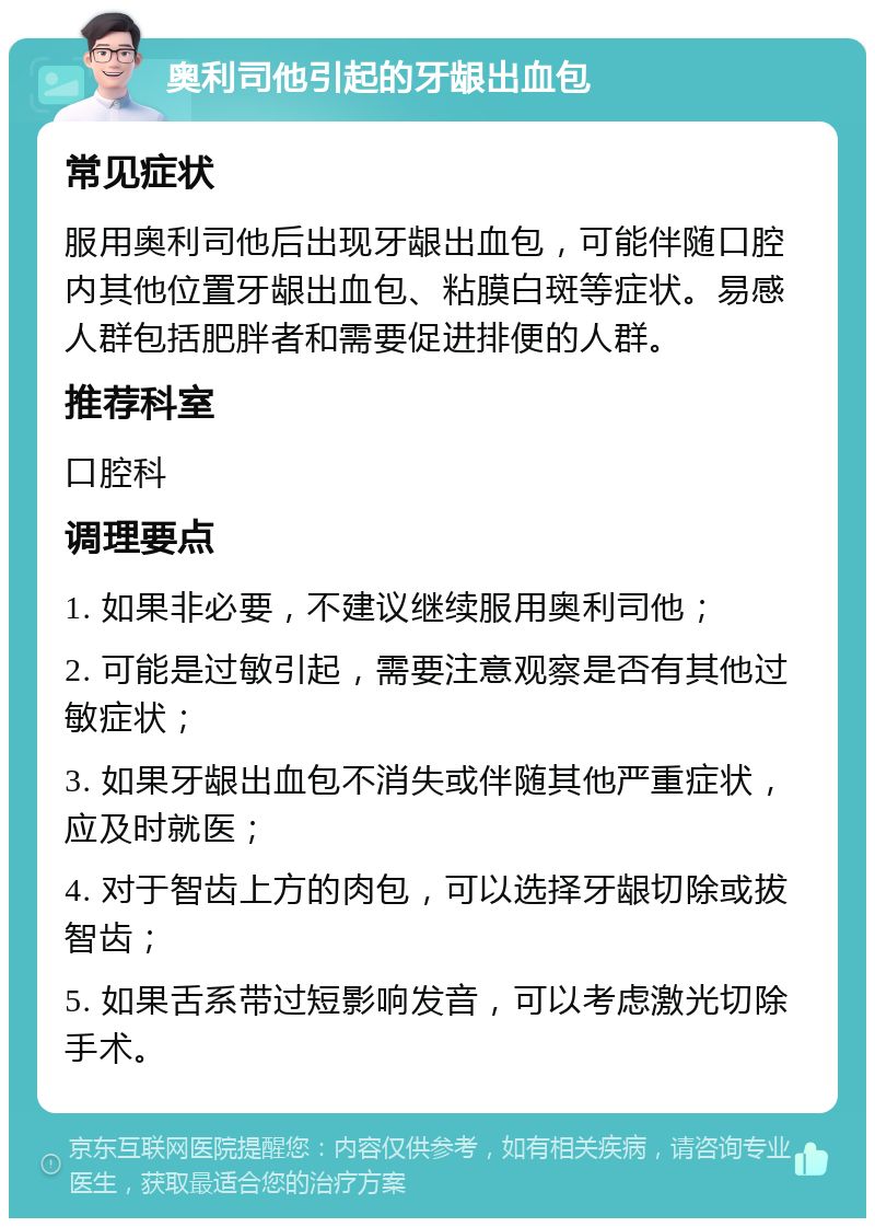 奥利司他引起的牙龈出血包 常见症状 服用奥利司他后出现牙龈出血包，可能伴随口腔内其他位置牙龈出血包、粘膜白斑等症状。易感人群包括肥胖者和需要促进排便的人群。 推荐科室 口腔科 调理要点 1. 如果非必要，不建议继续服用奥利司他； 2. 可能是过敏引起，需要注意观察是否有其他过敏症状； 3. 如果牙龈出血包不消失或伴随其他严重症状，应及时就医； 4. 对于智齿上方的肉包，可以选择牙龈切除或拔智齿； 5. 如果舌系带过短影响发音，可以考虑激光切除手术。