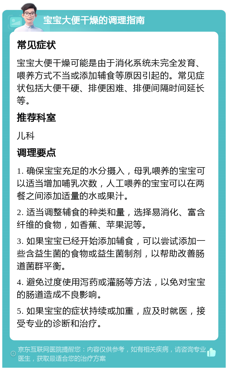 宝宝大便干燥的调理指南 常见症状 宝宝大便干燥可能是由于消化系统未完全发育、喂养方式不当或添加辅食等原因引起的。常见症状包括大便干硬、排便困难、排便间隔时间延长等。 推荐科室 儿科 调理要点 1. 确保宝宝充足的水分摄入，母乳喂养的宝宝可以适当增加哺乳次数，人工喂养的宝宝可以在两餐之间添加适量的水或果汁。 2. 适当调整辅食的种类和量，选择易消化、富含纤维的食物，如香蕉、苹果泥等。 3. 如果宝宝已经开始添加辅食，可以尝试添加一些含益生菌的食物或益生菌制剂，以帮助改善肠道菌群平衡。 4. 避免过度使用泻药或灌肠等方法，以免对宝宝的肠道造成不良影响。 5. 如果宝宝的症状持续或加重，应及时就医，接受专业的诊断和治疗。