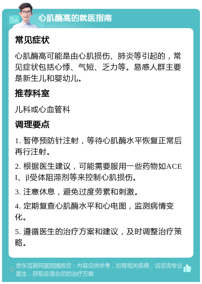 心肌酶高的就医指南 常见症状 心肌酶高可能是由心肌损伤、肺炎等引起的，常见症状包括心悸、气短、乏力等。易感人群主要是新生儿和婴幼儿。 推荐科室 儿科或心血管科 调理要点 1. 暂停预防针注射，等待心肌酶水平恢复正常后再行注射。 2. 根据医生建议，可能需要服用一些药物如ACEI、β受体阻滞剂等来控制心肌损伤。 3. 注意休息，避免过度劳累和刺激。 4. 定期复查心肌酶水平和心电图，监测病情变化。 5. 遵循医生的治疗方案和建议，及时调整治疗策略。