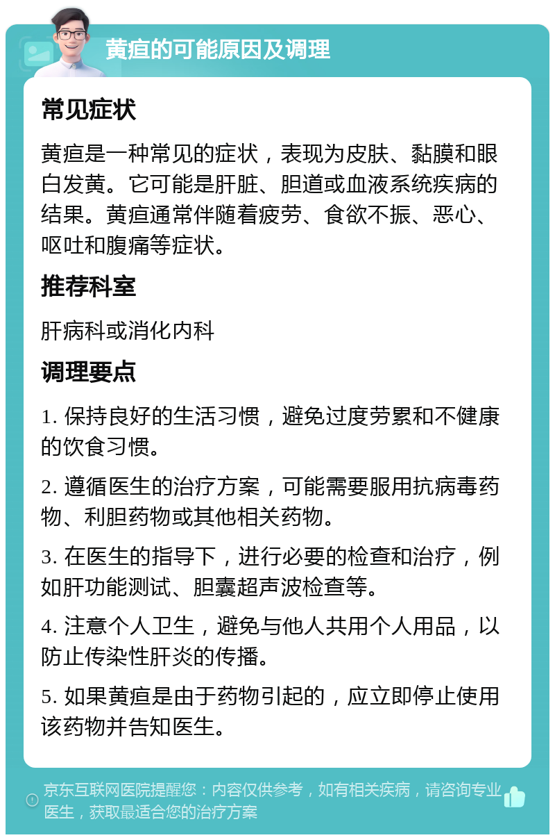 黄疸的可能原因及调理 常见症状 黄疸是一种常见的症状，表现为皮肤、黏膜和眼白发黄。它可能是肝脏、胆道或血液系统疾病的结果。黄疸通常伴随着疲劳、食欲不振、恶心、呕吐和腹痛等症状。 推荐科室 肝病科或消化内科 调理要点 1. 保持良好的生活习惯，避免过度劳累和不健康的饮食习惯。 2. 遵循医生的治疗方案，可能需要服用抗病毒药物、利胆药物或其他相关药物。 3. 在医生的指导下，进行必要的检查和治疗，例如肝功能测试、胆囊超声波检查等。 4. 注意个人卫生，避免与他人共用个人用品，以防止传染性肝炎的传播。 5. 如果黄疸是由于药物引起的，应立即停止使用该药物并告知医生。