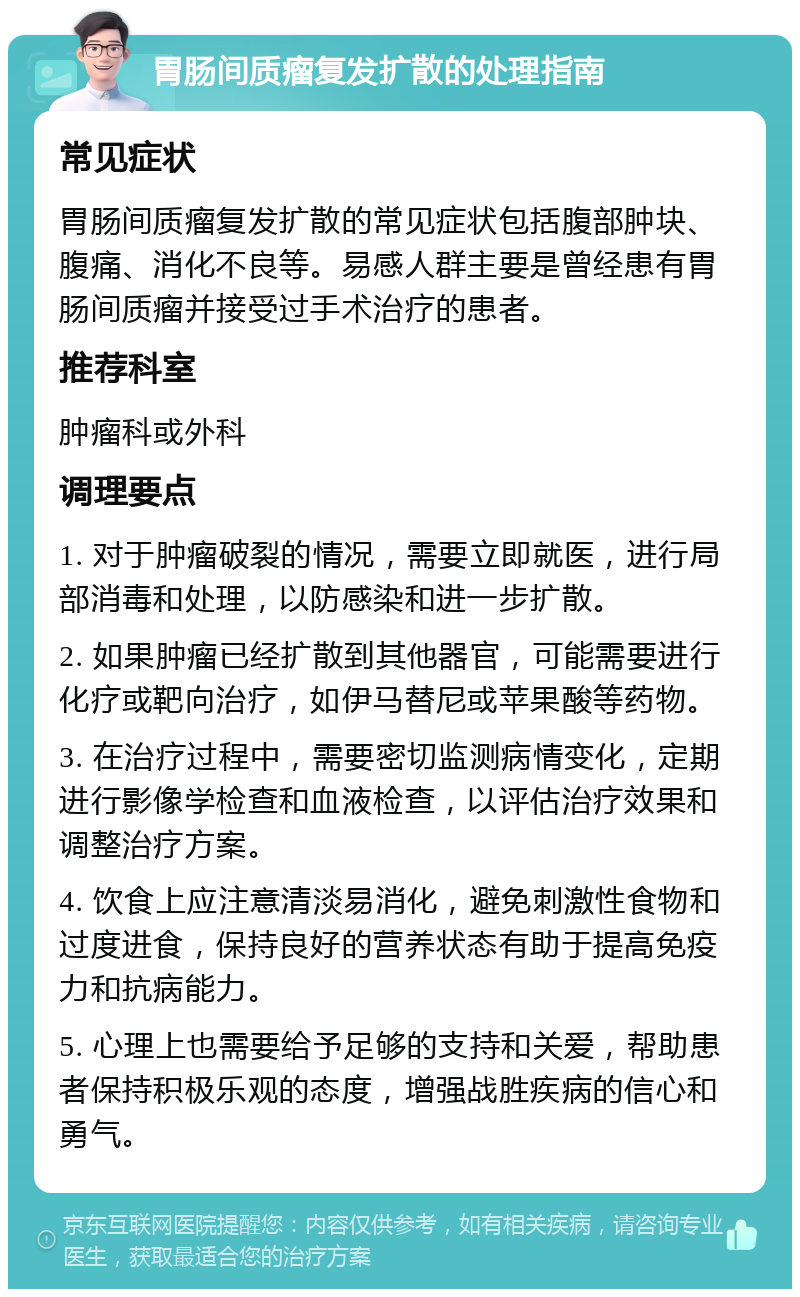 胃肠间质瘤复发扩散的处理指南 常见症状 胃肠间质瘤复发扩散的常见症状包括腹部肿块、腹痛、消化不良等。易感人群主要是曾经患有胃肠间质瘤并接受过手术治疗的患者。 推荐科室 肿瘤科或外科 调理要点 1. 对于肿瘤破裂的情况，需要立即就医，进行局部消毒和处理，以防感染和进一步扩散。 2. 如果肿瘤已经扩散到其他器官，可能需要进行化疗或靶向治疗，如伊马替尼或苹果酸等药物。 3. 在治疗过程中，需要密切监测病情变化，定期进行影像学检查和血液检查，以评估治疗效果和调整治疗方案。 4. 饮食上应注意清淡易消化，避免刺激性食物和过度进食，保持良好的营养状态有助于提高免疫力和抗病能力。 5. 心理上也需要给予足够的支持和关爱，帮助患者保持积极乐观的态度，增强战胜疾病的信心和勇气。