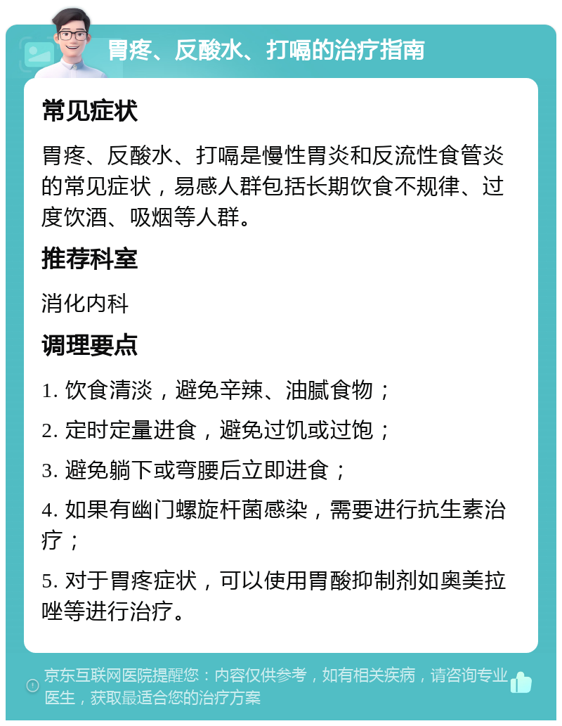 胃疼、反酸水、打嗝的治疗指南 常见症状 胃疼、反酸水、打嗝是慢性胃炎和反流性食管炎的常见症状，易感人群包括长期饮食不规律、过度饮酒、吸烟等人群。 推荐科室 消化内科 调理要点 1. 饮食清淡，避免辛辣、油腻食物； 2. 定时定量进食，避免过饥或过饱； 3. 避免躺下或弯腰后立即进食； 4. 如果有幽门螺旋杆菌感染，需要进行抗生素治疗； 5. 对于胃疼症状，可以使用胃酸抑制剂如奥美拉唑等进行治疗。