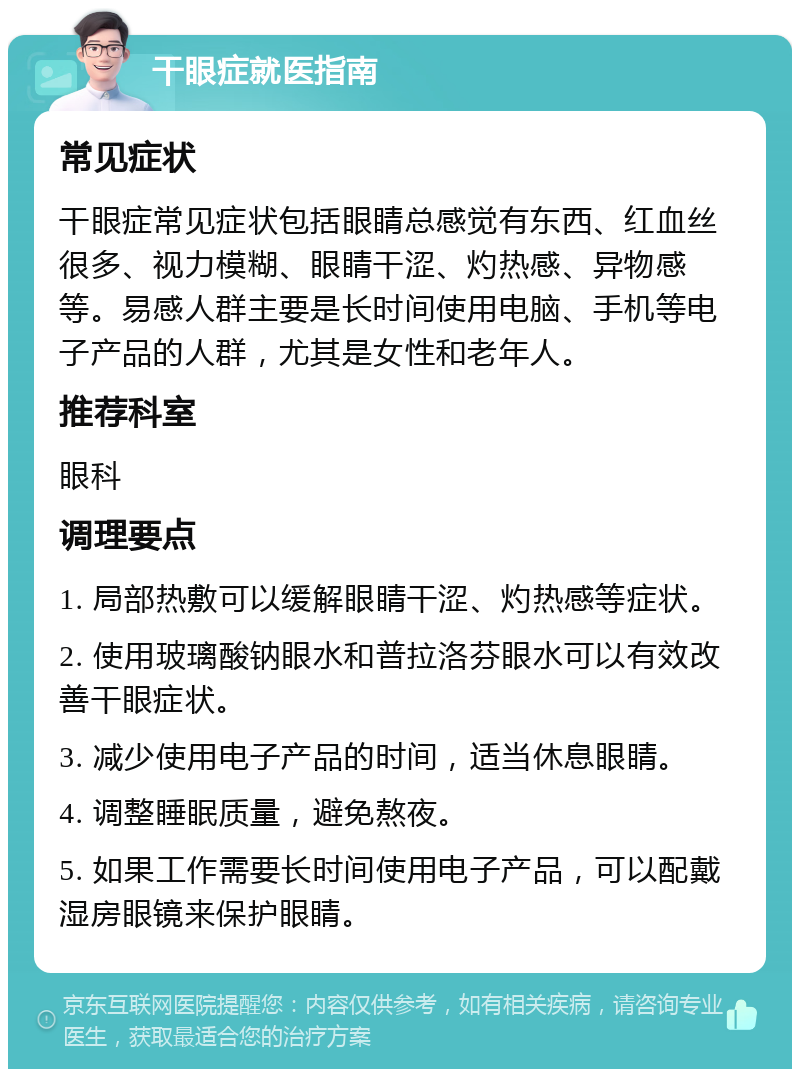 干眼症就医指南 常见症状 干眼症常见症状包括眼睛总感觉有东西、红血丝很多、视力模糊、眼睛干涩、灼热感、异物感等。易感人群主要是长时间使用电脑、手机等电子产品的人群，尤其是女性和老年人。 推荐科室 眼科 调理要点 1. 局部热敷可以缓解眼睛干涩、灼热感等症状。 2. 使用玻璃酸钠眼水和普拉洛芬眼水可以有效改善干眼症状。 3. 减少使用电子产品的时间，适当休息眼睛。 4. 调整睡眠质量，避免熬夜。 5. 如果工作需要长时间使用电子产品，可以配戴湿房眼镜来保护眼睛。