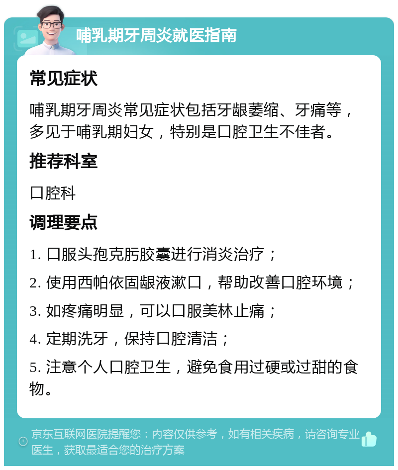 哺乳期牙周炎就医指南 常见症状 哺乳期牙周炎常见症状包括牙龈萎缩、牙痛等，多见于哺乳期妇女，特别是口腔卫生不佳者。 推荐科室 口腔科 调理要点 1. 口服头孢克肟胶囊进行消炎治疗； 2. 使用西帕依固龈液漱口，帮助改善口腔环境； 3. 如疼痛明显，可以口服美林止痛； 4. 定期洗牙，保持口腔清洁； 5. 注意个人口腔卫生，避免食用过硬或过甜的食物。