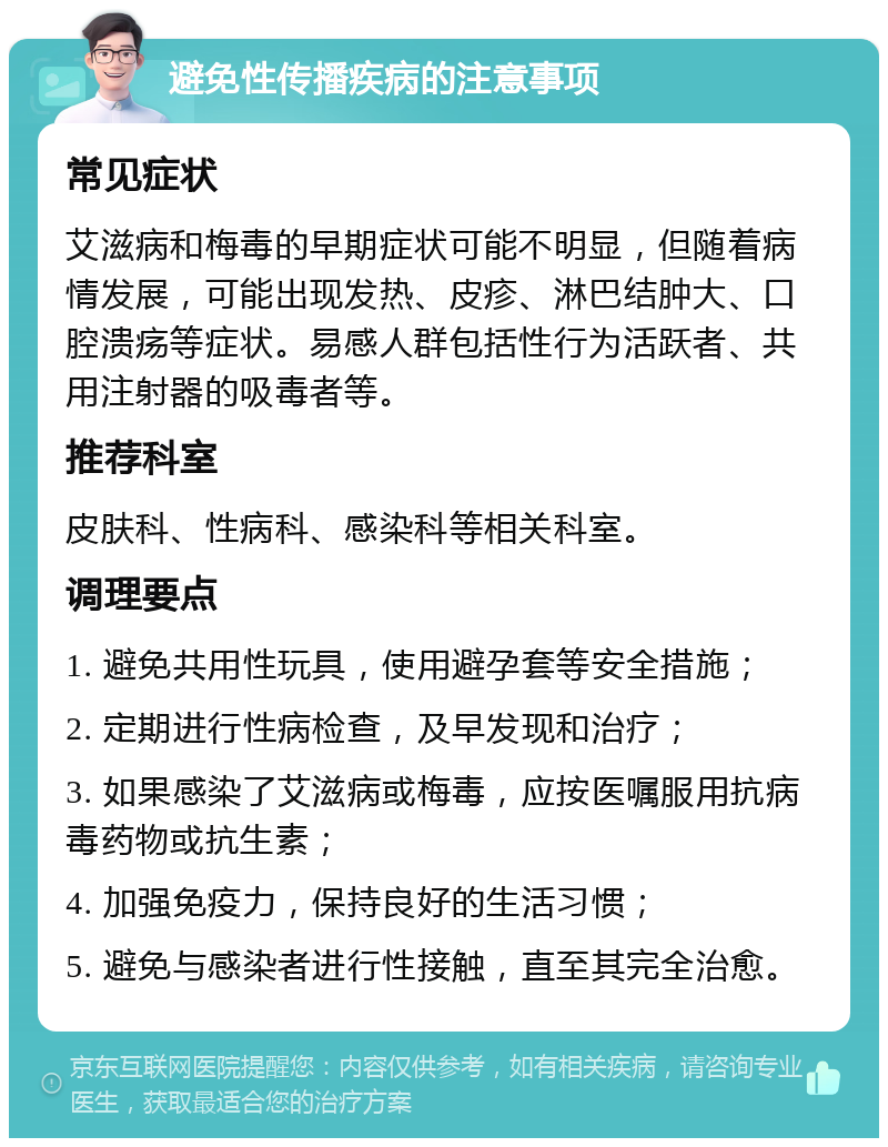 避免性传播疾病的注意事项 常见症状 艾滋病和梅毒的早期症状可能不明显，但随着病情发展，可能出现发热、皮疹、淋巴结肿大、口腔溃疡等症状。易感人群包括性行为活跃者、共用注射器的吸毒者等。 推荐科室 皮肤科、性病科、感染科等相关科室。 调理要点 1. 避免共用性玩具，使用避孕套等安全措施； 2. 定期进行性病检查，及早发现和治疗； 3. 如果感染了艾滋病或梅毒，应按医嘱服用抗病毒药物或抗生素； 4. 加强免疫力，保持良好的生活习惯； 5. 避免与感染者进行性接触，直至其完全治愈。