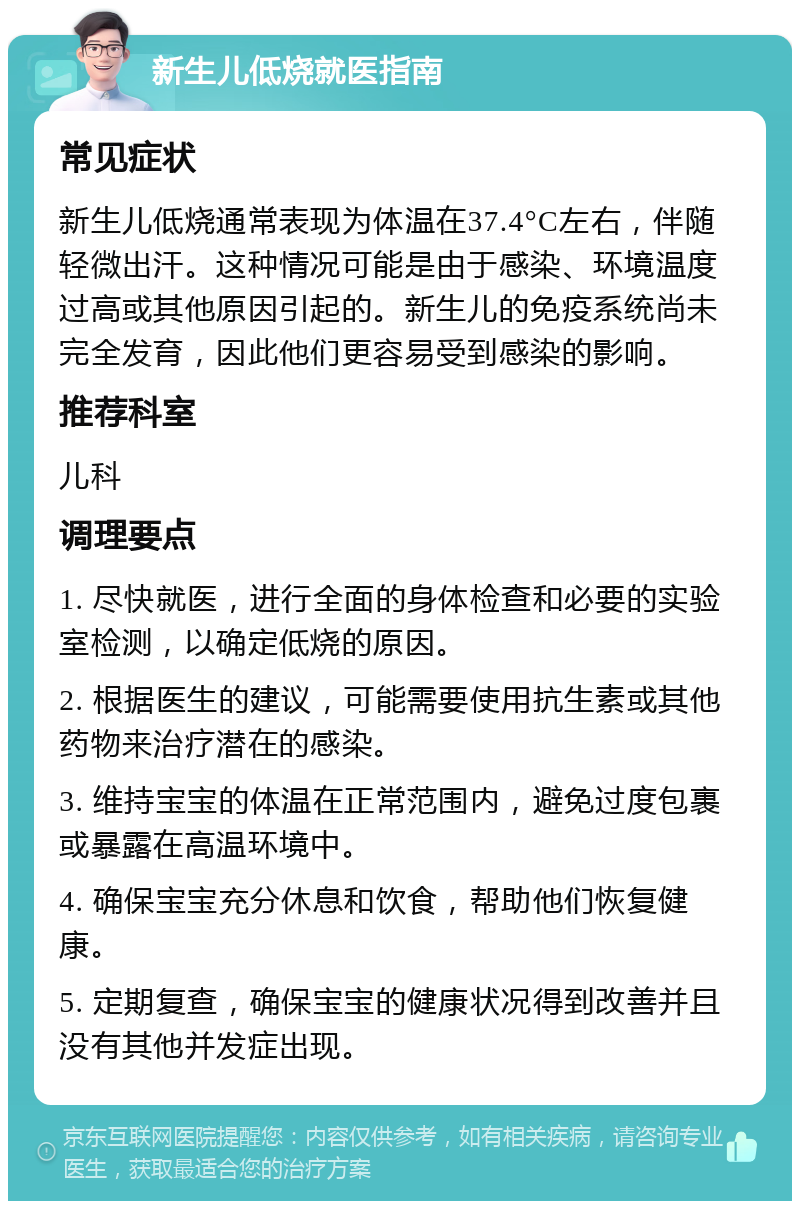 新生儿低烧就医指南 常见症状 新生儿低烧通常表现为体温在37.4°C左右，伴随轻微出汗。这种情况可能是由于感染、环境温度过高或其他原因引起的。新生儿的免疫系统尚未完全发育，因此他们更容易受到感染的影响。 推荐科室 儿科 调理要点 1. 尽快就医，进行全面的身体检查和必要的实验室检测，以确定低烧的原因。 2. 根据医生的建议，可能需要使用抗生素或其他药物来治疗潜在的感染。 3. 维持宝宝的体温在正常范围内，避免过度包裹或暴露在高温环境中。 4. 确保宝宝充分休息和饮食，帮助他们恢复健康。 5. 定期复查，确保宝宝的健康状况得到改善并且没有其他并发症出现。