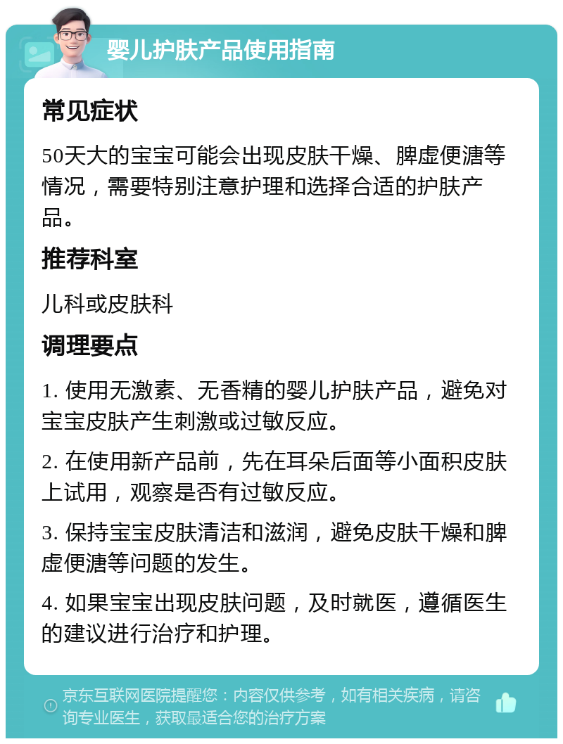 婴儿护肤产品使用指南 常见症状 50天大的宝宝可能会出现皮肤干燥、脾虚便溏等情况，需要特别注意护理和选择合适的护肤产品。 推荐科室 儿科或皮肤科 调理要点 1. 使用无激素、无香精的婴儿护肤产品，避免对宝宝皮肤产生刺激或过敏反应。 2. 在使用新产品前，先在耳朵后面等小面积皮肤上试用，观察是否有过敏反应。 3. 保持宝宝皮肤清洁和滋润，避免皮肤干燥和脾虚便溏等问题的发生。 4. 如果宝宝出现皮肤问题，及时就医，遵循医生的建议进行治疗和护理。