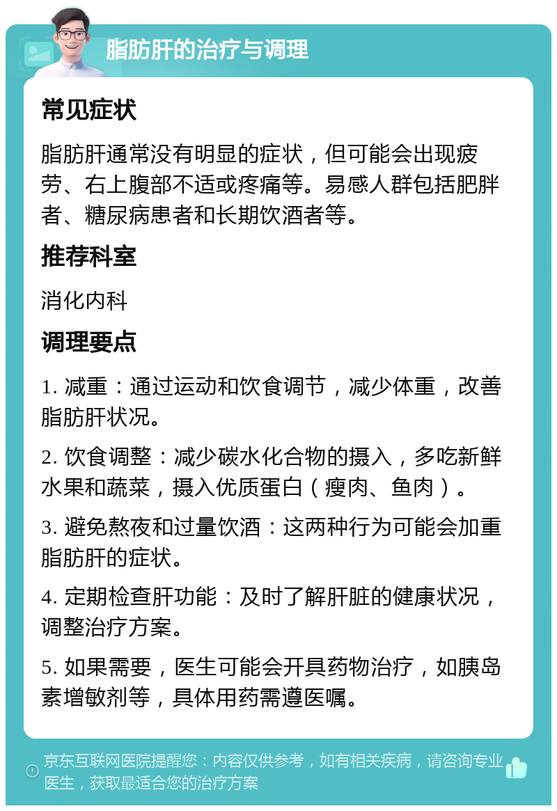 脂肪肝的治疗与调理 常见症状 脂肪肝通常没有明显的症状，但可能会出现疲劳、右上腹部不适或疼痛等。易感人群包括肥胖者、糖尿病患者和长期饮酒者等。 推荐科室 消化内科 调理要点 1. 减重：通过运动和饮食调节，减少体重，改善脂肪肝状况。 2. 饮食调整：减少碳水化合物的摄入，多吃新鲜水果和蔬菜，摄入优质蛋白（瘦肉、鱼肉）。 3. 避免熬夜和过量饮酒：这两种行为可能会加重脂肪肝的症状。 4. 定期检查肝功能：及时了解肝脏的健康状况，调整治疗方案。 5. 如果需要，医生可能会开具药物治疗，如胰岛素增敏剂等，具体用药需遵医嘱。