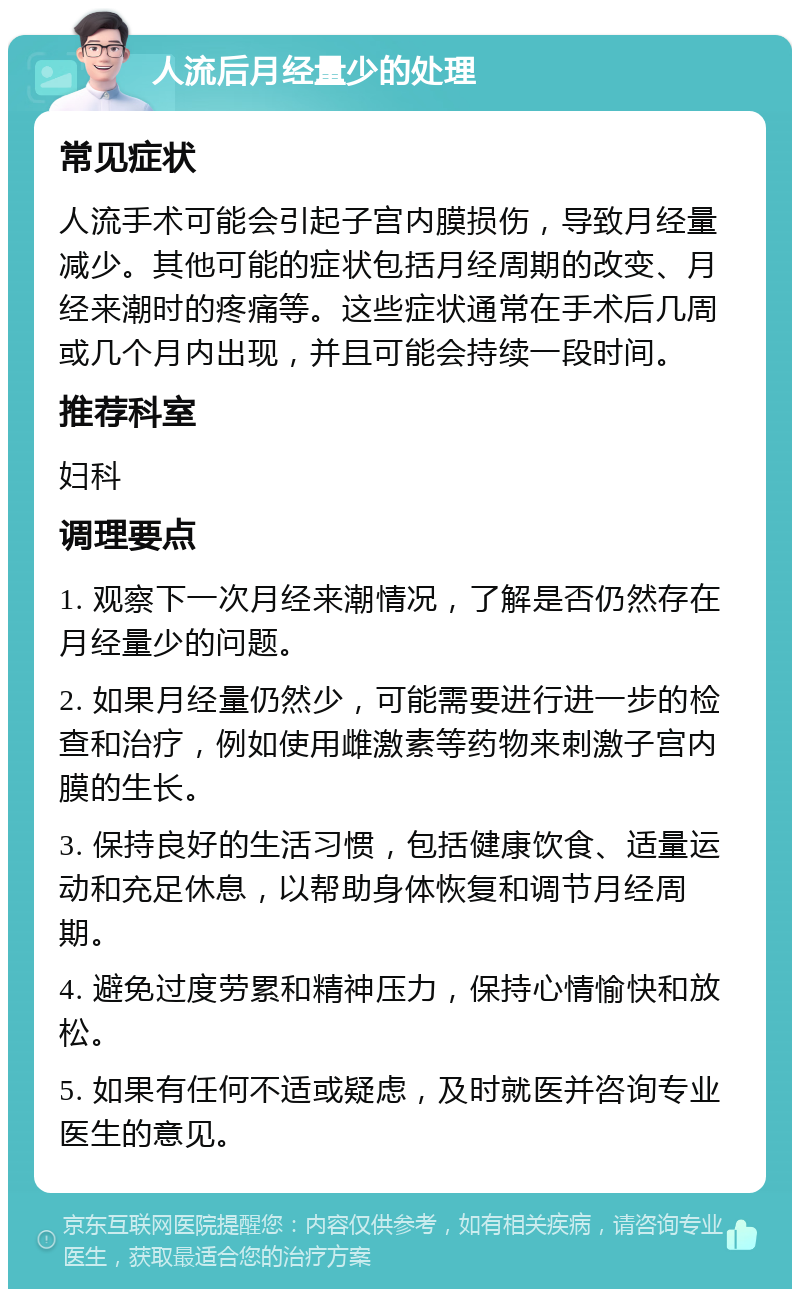 人流后月经量少的处理 常见症状 人流手术可能会引起子宫内膜损伤，导致月经量减少。其他可能的症状包括月经周期的改变、月经来潮时的疼痛等。这些症状通常在手术后几周或几个月内出现，并且可能会持续一段时间。 推荐科室 妇科 调理要点 1. 观察下一次月经来潮情况，了解是否仍然存在月经量少的问题。 2. 如果月经量仍然少，可能需要进行进一步的检查和治疗，例如使用雌激素等药物来刺激子宫内膜的生长。 3. 保持良好的生活习惯，包括健康饮食、适量运动和充足休息，以帮助身体恢复和调节月经周期。 4. 避免过度劳累和精神压力，保持心情愉快和放松。 5. 如果有任何不适或疑虑，及时就医并咨询专业医生的意见。