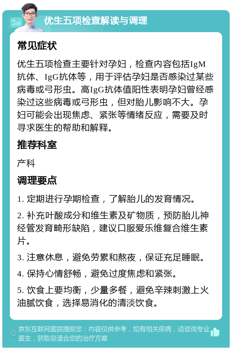 优生五项检查解读与调理 常见症状 优生五项检查主要针对孕妇，检查内容包括IgM抗体、IgG抗体等，用于评估孕妇是否感染过某些病毒或弓形虫。高IgG抗体值阳性表明孕妇曾经感染过这些病毒或弓形虫，但对胎儿影响不大。孕妇可能会出现焦虑、紧张等情绪反应，需要及时寻求医生的帮助和解释。 推荐科室 产科 调理要点 1. 定期进行孕期检查，了解胎儿的发育情况。 2. 补充叶酸成分和维生素及矿物质，预防胎儿神经管发育畸形缺陷，建议口服爱乐维复合维生素片。 3. 注意休息，避免劳累和熬夜，保证充足睡眠。 4. 保持心情舒畅，避免过度焦虑和紧张。 5. 饮食上要均衡，少量多餐，避免辛辣刺激上火油腻饮食，选择易消化的清淡饮食。