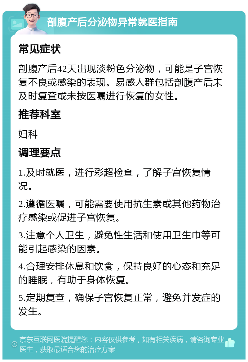 剖腹产后分泌物异常就医指南 常见症状 剖腹产后42天出现淡粉色分泌物，可能是子宫恢复不良或感染的表现。易感人群包括剖腹产后未及时复查或未按医嘱进行恢复的女性。 推荐科室 妇科 调理要点 1.及时就医，进行彩超检查，了解子宫恢复情况。 2.遵循医嘱，可能需要使用抗生素或其他药物治疗感染或促进子宫恢复。 3.注意个人卫生，避免性生活和使用卫生巾等可能引起感染的因素。 4.合理安排休息和饮食，保持良好的心态和充足的睡眠，有助于身体恢复。 5.定期复查，确保子宫恢复正常，避免并发症的发生。