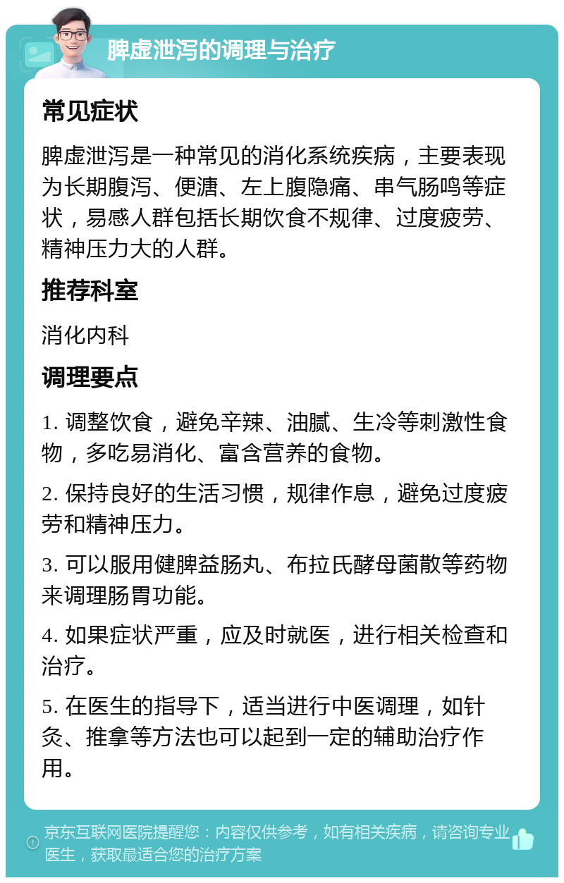 脾虚泄泻的调理与治疗 常见症状 脾虚泄泻是一种常见的消化系统疾病，主要表现为长期腹泻、便溏、左上腹隐痛、串气肠鸣等症状，易感人群包括长期饮食不规律、过度疲劳、精神压力大的人群。 推荐科室 消化内科 调理要点 1. 调整饮食，避免辛辣、油腻、生冷等刺激性食物，多吃易消化、富含营养的食物。 2. 保持良好的生活习惯，规律作息，避免过度疲劳和精神压力。 3. 可以服用健脾益肠丸、布拉氏酵母菌散等药物来调理肠胃功能。 4. 如果症状严重，应及时就医，进行相关检查和治疗。 5. 在医生的指导下，适当进行中医调理，如针灸、推拿等方法也可以起到一定的辅助治疗作用。