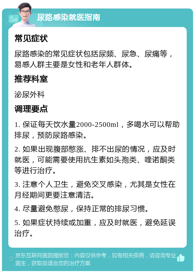 尿路感染就医指南 常见症状 尿路感染的常见症状包括尿频、尿急、尿痛等，易感人群主要是女性和老年人群体。 推荐科室 泌尿外科 调理要点 1. 保证每天饮水量2000-2500ml，多喝水可以帮助排尿，预防尿路感染。 2. 如果出现腹部憋涨、排不出尿的情况，应及时就医，可能需要使用抗生素如头孢类、喹诺酮类等进行治疗。 3. 注意个人卫生，避免交叉感染，尤其是女性在月经期间更要注意清洁。 4. 尽量避免憋尿，保持正常的排尿习惯。 5. 如果症状持续或加重，应及时就医，避免延误治疗。